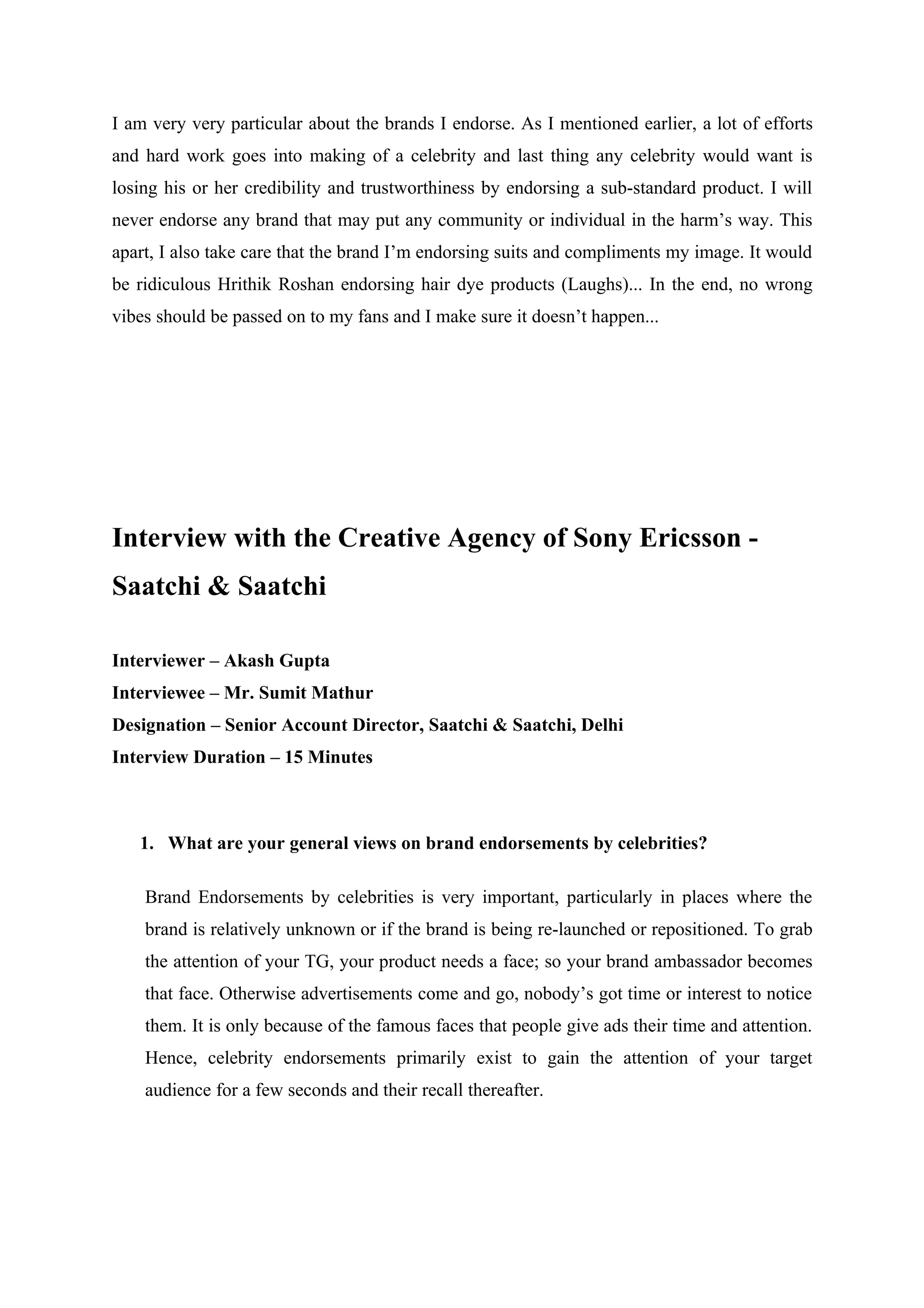 I am very very particular about the brands I endorse. As I mentioned earlier, a lot of efforts
and hard work goes into making of a celebrity and last thing any celebrity would want is
losing his or her credibility and trustworthiness by endorsing a sub-standard product. I will
never endorse any brand that may put any community or individual in the harm’s way. This
apart, I also take care that the brand I’m endorsing suits and compliments my image. It would
be ridiculous Hrithik Roshan endorsing hair dye products (Laughs)... In the end, no wrong
vibes should be passed on to my fans and I make sure it doesn’t happen...




Interview with the Creative Agency of Sony Ericsson -
Saatchi & Saatchi

Interviewer – Akash Gupta
Interviewee – Mr. Sumit Mathur
Designation – Senior Account Director, Saatchi & Saatchi, Delhi
Interview Duration – 15 Minutes



   1. What are your general views on brand endorsements by celebrities?

    Brand Endorsements by celebrities is very important, particularly in places where the
    brand is relatively unknown or if the brand is being re-launched or repositioned. To grab
    the attention of your TG, your product needs a face; so your brand ambassador becomes
    that face. Otherwise advertisements come and go, nobody’s got time or interest to notice
    them. It is only because of the famous faces that people give ads their time and attention.
    Hence, celebrity endorsements primarily exist to gain the attention of your target
    audience for a few seconds and their recall thereafter.
 