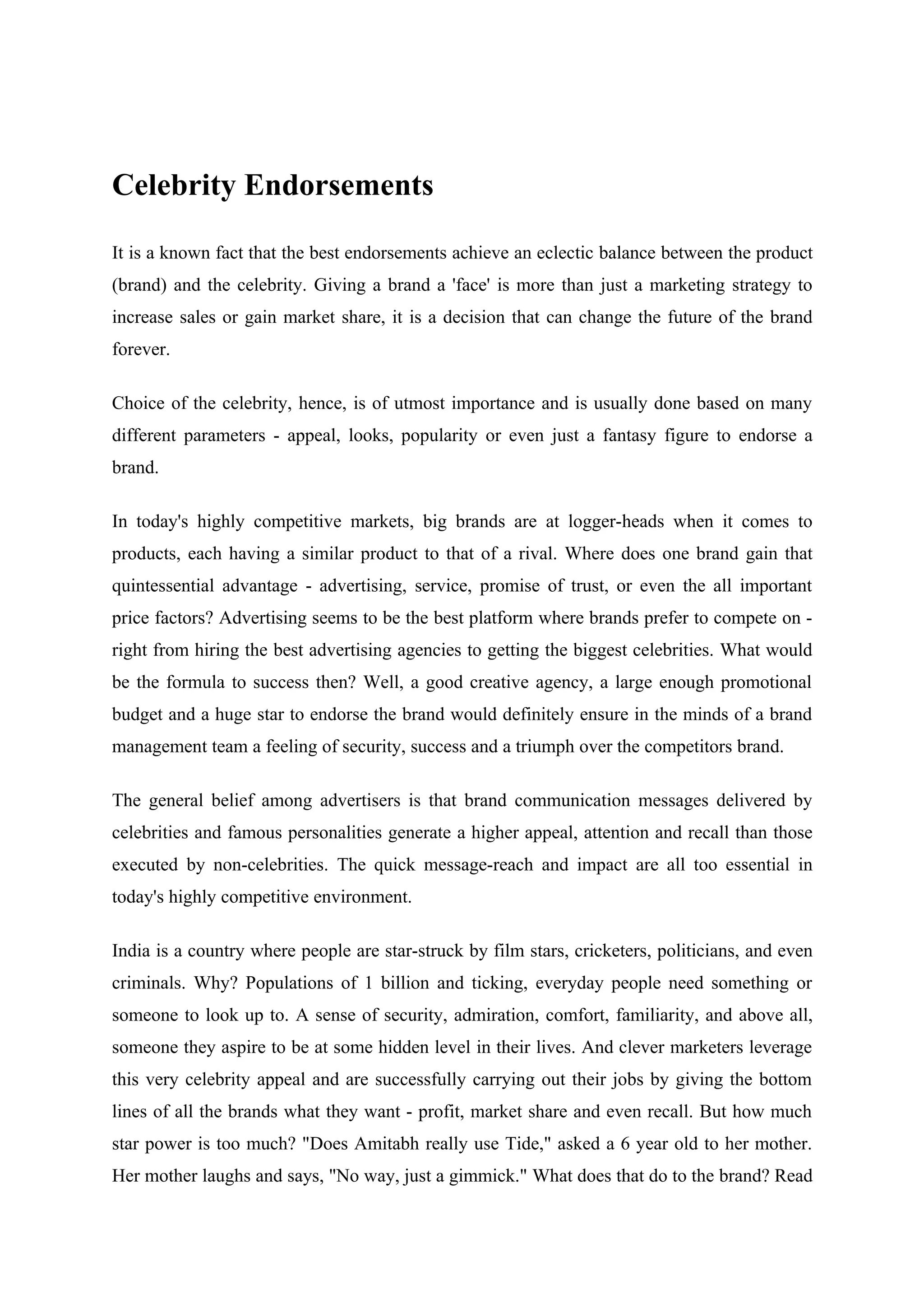Celebrity Endorsements

It is a known fact that the best endorsements achieve an eclectic balance between the product
(brand) and the celebrity. Giving a brand a 'face' is more than just a marketing strategy to
increase sales or gain market share, it is a decision that can change the future of the brand
forever.

Choice of the celebrity, hence, is of utmost importance and is usually done based on many
different parameters - appeal, looks, popularity or even just a fantasy figure to endorse a
brand.

In today's highly competitive markets, big brands are at logger-heads when it comes to
products, each having a similar product to that of a rival. Where does one brand gain that
quintessential advantage - advertising, service, promise of trust, or even the all important
price factors? Advertising seems to be the best platform where brands prefer to compete on -
right from hiring the best advertising agencies to getting the biggest celebrities. What would
be the formula to success then? Well, a good creative agency, a large enough promotional
budget and a huge star to endorse the brand would definitely ensure in the minds of a brand
management team a feeling of security, success and a triumph over the competitors brand.

The general belief among advertisers is that brand communication messages delivered by
celebrities and famous personalities generate a higher appeal, attention and recall than those
executed by non-celebrities. The quick message-reach and impact are all too essential in
today's highly competitive environment.

India is a country where people are star-struck by film stars, cricketers, politicians, and even
criminals. Why? Populations of 1 billion and ticking, everyday people need something or
someone to look up to. A sense of security, admiration, comfort, familiarity, and above all,
someone they aspire to be at some hidden level in their lives. And clever marketers leverage
this very celebrity appeal and are successfully carrying out their jobs by giving the bottom
lines of all the brands what they want - profit, market share and even recall. But how much
star power is too much? "Does Amitabh really use Tide," asked a 6 year old to her mother.
Her mother laughs and says, "No way, just a gimmick." What does that do to the brand? Read
 