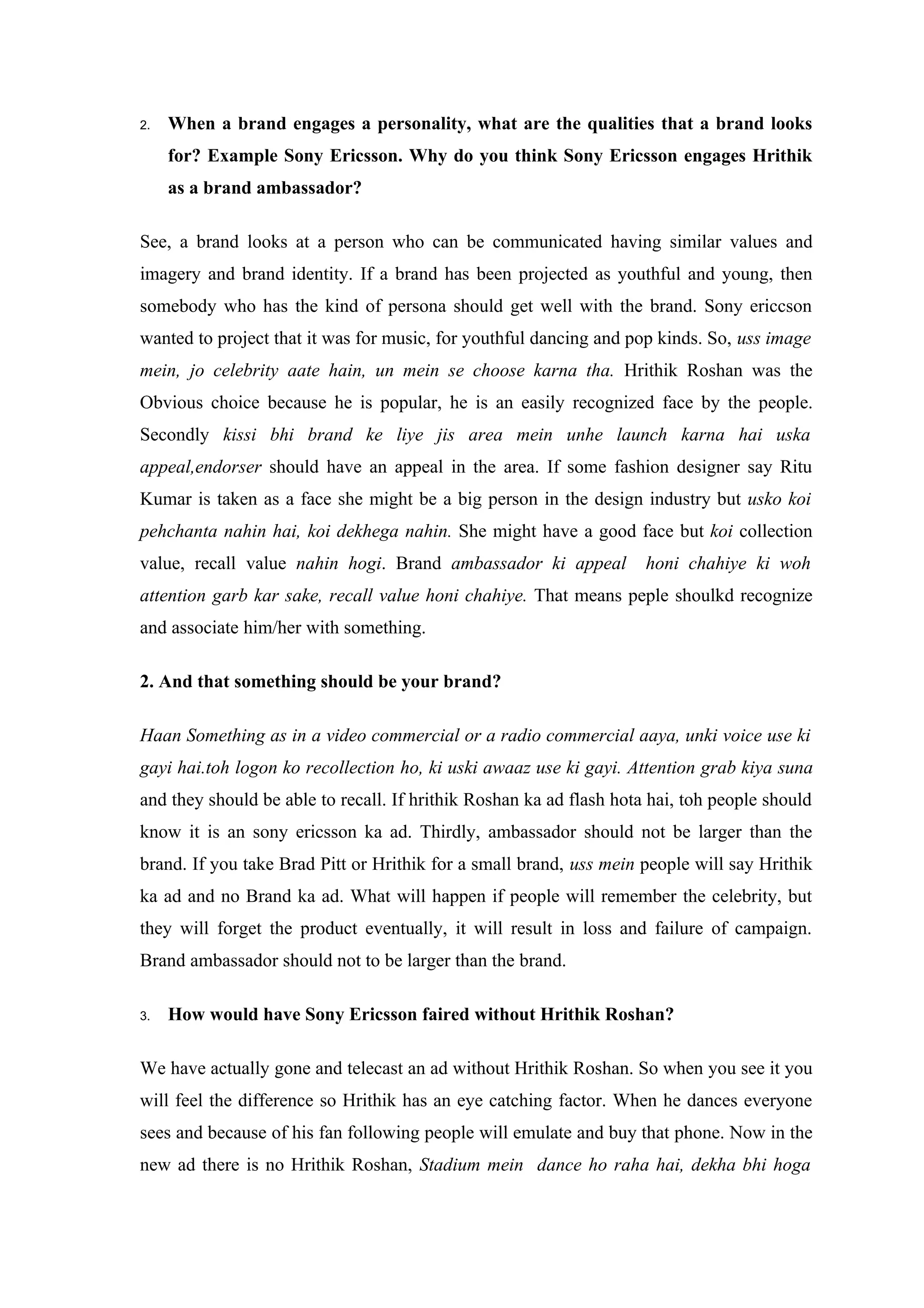 2.   When a brand engages a personality, what are the qualities that a brand looks
     for? Example Sony Ericsson. Why do you think Sony Ericsson engages Hrithik
     as a brand ambassador?

See, a brand looks at a person who can be communicated having similar values and
imagery and brand identity. If a brand has been projected as youthful and young, then
somebody who has the kind of persona should get well with the brand. Sony ericcson
wanted to project that it was for music, for youthful dancing and pop kinds. So, uss image
mein, jo celebrity aate hain, un mein se choose karna tha. Hrithik Roshan was the
Obvious choice because he is popular, he is an easily recognized face by the people.
Secondly kissi bhi brand ke liye jis area mein unhe launch karna hai uska
appeal,endorser should have an appeal in the area. If some fashion designer say Ritu
Kumar is taken as a face she might be a big person in the design industry but usko koi
pehchanta nahin hai, koi dekhega nahin. She might have a good face but koi collection
value, recall value nahin hogi. Brand ambassador ki appeal           honi chahiye ki woh
attention garb kar sake, recall value honi chahiye. That means peple shoulkd recognize
and associate him/her with something.

2. And that something should be your brand?

Haan Something as in a video commercial or a radio commercial aaya, unki voice use ki
gayi hai.toh logon ko recollection ho, ki uski awaaz use ki gayi. Attention grab kiya suna
and they should be able to recall. If hrithik Roshan ka ad flash hota hai, toh people should
know it is an sony ericsson ka ad. Thirdly, ambassador should not be larger than the
brand. If you take Brad Pitt or Hrithik for a small brand, uss mein people will say Hrithik
ka ad and no Brand ka ad. What will happen if people will remember the celebrity, but
they will forget the product eventually, it will result in loss and failure of campaign.
Brand ambassador should not to be larger than the brand.

3.   How would have Sony Ericsson faired without Hrithik Roshan?

We have actually gone and telecast an ad without Hrithik Roshan. So when you see it you
will feel the difference so Hrithik has an eye catching factor. When he dances everyone
sees and because of his fan following people will emulate and buy that phone. Now in the
new ad there is no Hrithik Roshan, Stadium mein dance ho raha hai, dekha bhi hoga
 