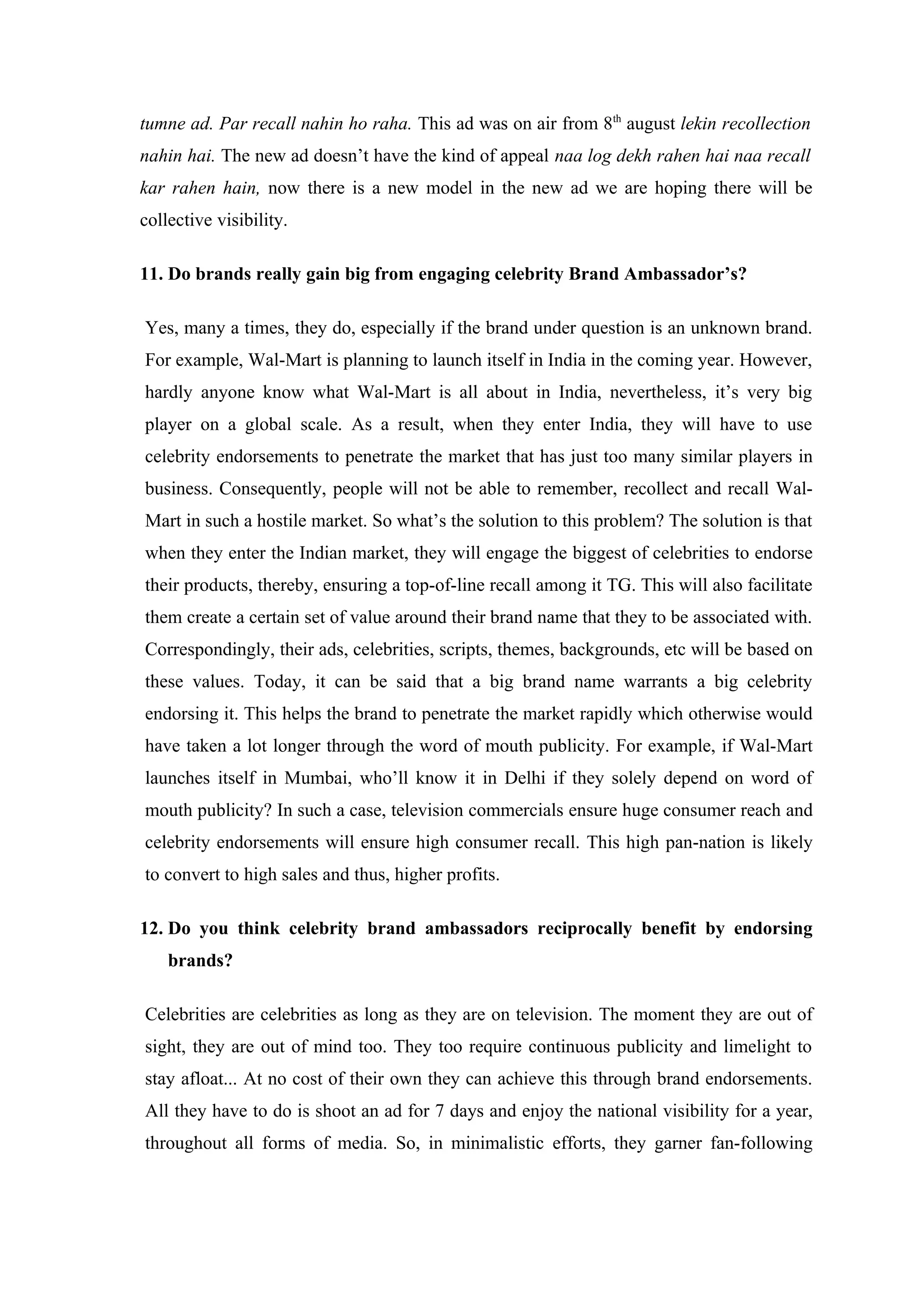 tumne ad. Par recall nahin ho raha. This ad was on air from 8th august lekin recollection
nahin hai. The new ad doesn’t have the kind of appeal naa log dekh rahen hai naa recall
kar rahen hain, now there is a new model in the new ad we are hoping there will be
collective visibility.

11. Do brands really gain big from engaging celebrity Brand Ambassador’s?

Yes, many a times, they do, especially if the brand under question is an unknown brand.
For example, Wal-Mart is planning to launch itself in India in the coming year. However,
hardly anyone know what Wal-Mart is all about in India, nevertheless, it’s very big
player on a global scale. As a result, when they enter India, they will have to use
celebrity endorsements to penetrate the market that has just too many similar players in
business. Consequently, people will not be able to remember, recollect and recall Wal-
Mart in such a hostile market. So what’s the solution to this problem? The solution is that
when they enter the Indian market, they will engage the biggest of celebrities to endorse
their products, thereby, ensuring a top-of-line recall among it TG. This will also facilitate
them create a certain set of value around their brand name that they to be associated with.
Correspondingly, their ads, celebrities, scripts, themes, backgrounds, etc will be based on
these values. Today, it can be said that a big brand name warrants a big celebrity
endorsing it. This helps the brand to penetrate the market rapidly which otherwise would
have taken a lot longer through the word of mouth publicity. For example, if Wal-Mart
launches itself in Mumbai, who’ll know it in Delhi if they solely depend on word of
mouth publicity? In such a case, television commercials ensure huge consumer reach and
celebrity endorsements will ensure high consumer recall. This high pan-nation is likely
to convert to high sales and thus, higher profits.

12. Do you think celebrity brand ambassadors reciprocally benefit by endorsing
    brands?

Celebrities are celebrities as long as they are on television. The moment they are out of
sight, they are out of mind too. They too require continuous publicity and limelight to
stay afloat... At no cost of their own they can achieve this through brand endorsements.
All they have to do is shoot an ad for 7 days and enjoy the national visibility for a year,
throughout all forms of media. So, in minimalistic efforts, they garner fan-following
 