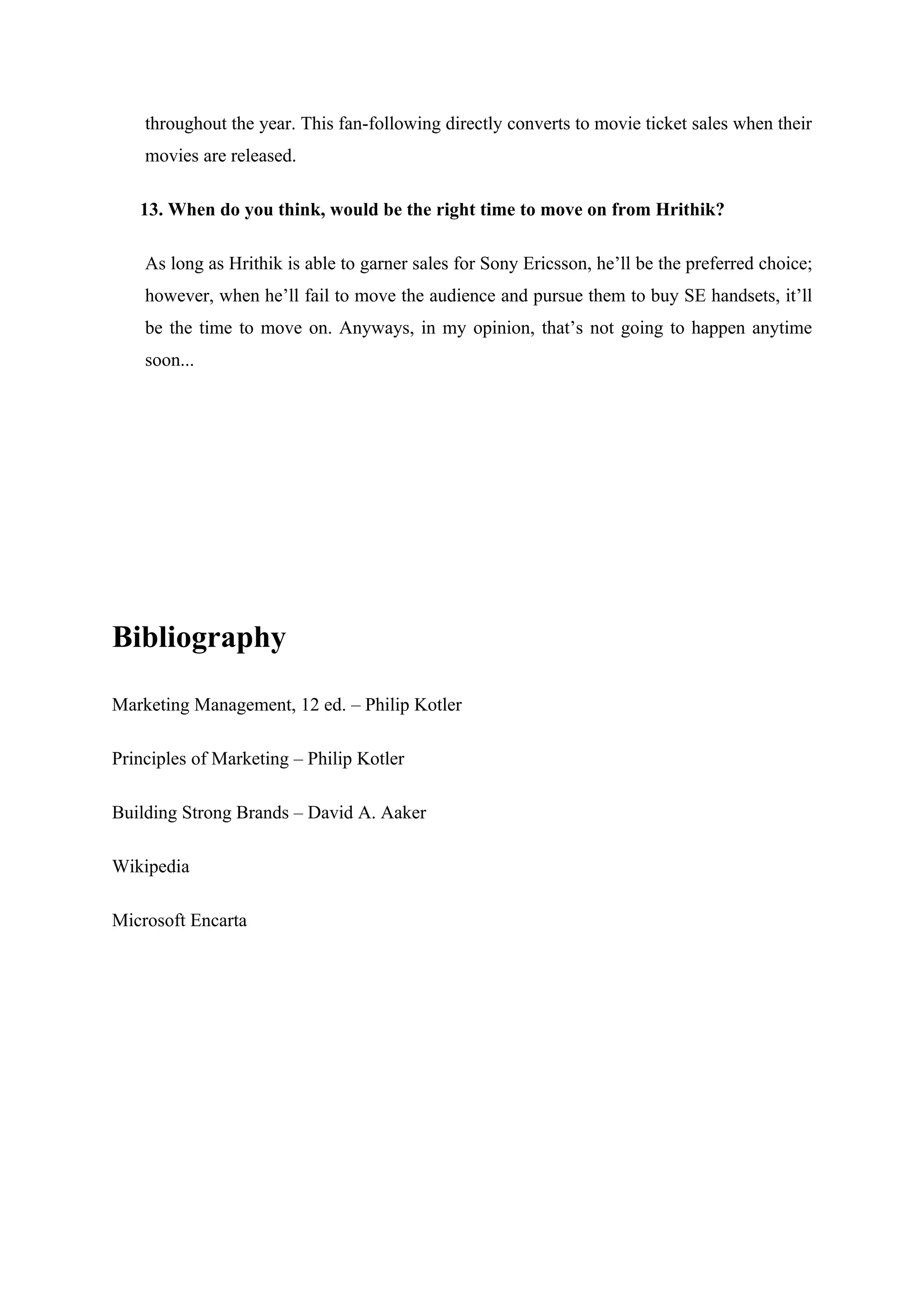 throughout the year. This fan-following directly converts to movie ticket sales when their
    movies are released.

   13. When do you think, would be the right time to move on from Hrithik?

    As long as Hrithik is able to garner sales for Sony Ericsson, he’ll be the preferred choice;
    however, when he’ll fail to move the audience and pursue them to buy SE handsets, it’ll
    be the time to move on. Anyways, in my opinion, that’s not going to happen anytime
    soon...




Bibliography

Marketing Management, 12 ed. – Philip Kotler

Principles of Marketing – Philip Kotler

Building Strong Brands – David A. Aaker

Wikipedia

Microsoft Encarta
 