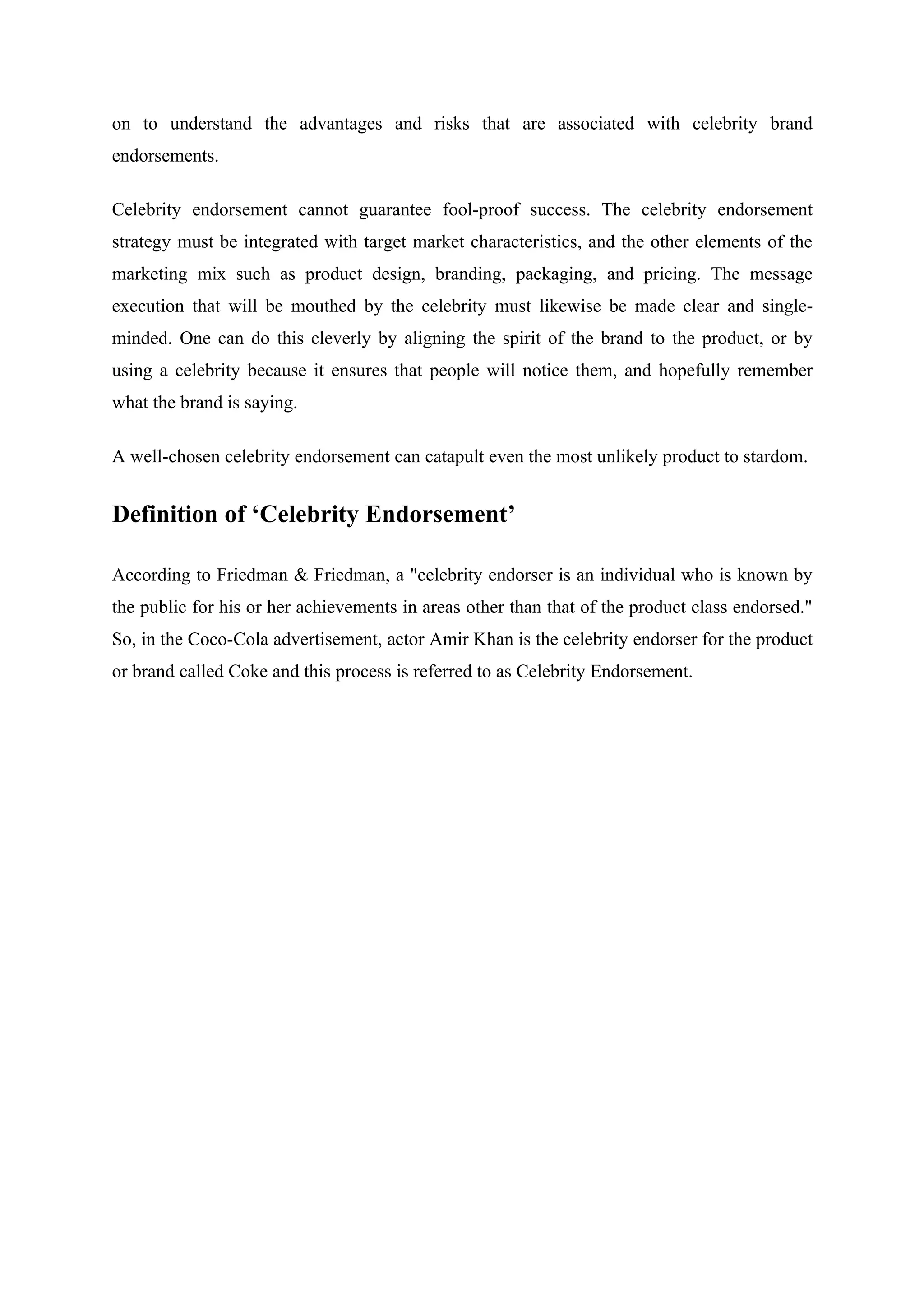 on to understand the advantages and risks that are associated with celebrity brand
endorsements.

Celebrity endorsement cannot guarantee fool-proof success. The celebrity endorsement
strategy must be integrated with target market characteristics, and the other elements of the
marketing mix such as product design, branding, packaging, and pricing. The message
execution that will be mouthed by the celebrity must likewise be made clear and single-
minded. One can do this cleverly by aligning the spirit of the brand to the product, or by
using a celebrity because it ensures that people will notice them, and hopefully remember
what the brand is saying.

A well-chosen celebrity endorsement can catapult even the most unlikely product to stardom.


Definition of ‘Celebrity Endorsement’

According to Friedman & Friedman, a "celebrity endorser is an individual who is known by
the public for his or her achievements in areas other than that of the product class endorsed."
So, in the Coco-Cola advertisement, actor Amir Khan is the celebrity endorser for the product
or brand called Coke and this process is referred to as Celebrity Endorsement.
 