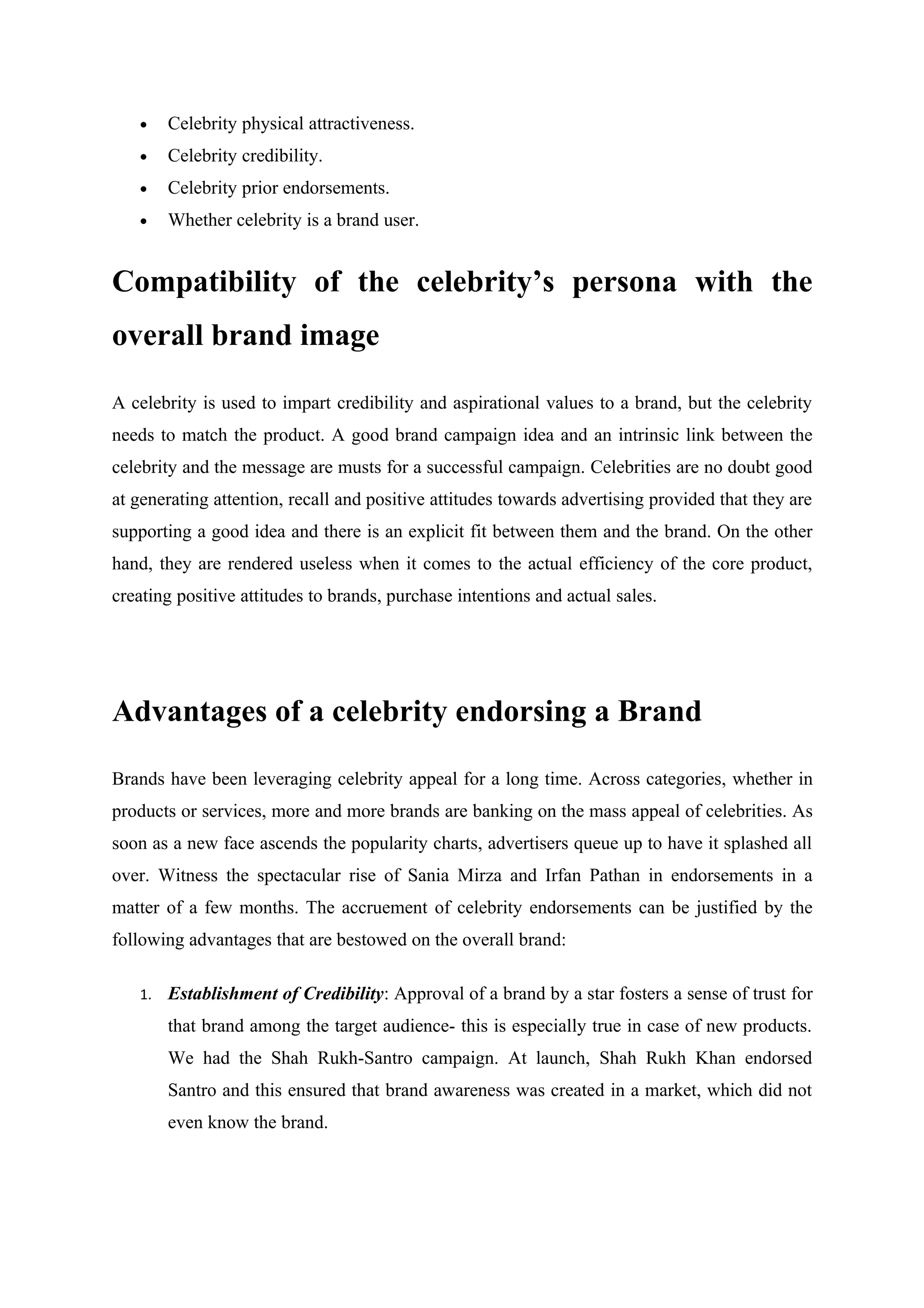 •    Celebrity physical attractiveness.
   •    Celebrity credibility.
   •    Celebrity prior endorsements.
   •    Whether celebrity is a brand user.


Compatibility of the celebrity’s persona with the
overall brand image

A celebrity is used to impart credibility and aspirational values to a brand, but the celebrity
needs to match the product. A good brand campaign idea and an intrinsic link between the
celebrity and the message are musts for a successful campaign. Celebrities are no doubt good
at generating attention, recall and positive attitudes towards advertising provided that they are
supporting a good idea and there is an explicit fit between them and the brand. On the other
hand, they are rendered useless when it comes to the actual efficiency of the core product,
creating positive attitudes to brands, purchase intentions and actual sales.




Advantages of a celebrity endorsing a Brand

Brands have been leveraging celebrity appeal for a long time. Across categories, whether in
products or services, more and more brands are banking on the mass appeal of celebrities. As
soon as a new face ascends the popularity charts, advertisers queue up to have it splashed all
over. Witness the spectacular rise of Sania Mirza and Irfan Pathan in endorsements in a
matter of a few months. The accruement of celebrity endorsements can be justified by the
following advantages that are bestowed on the overall brand:

   1.   Establishment of Credibility: Approval of a brand by a star fosters a sense of trust for
        that brand among the target audience- this is especially true in case of new products.
        We had the Shah Rukh-Santro campaign. At launch, Shah Rukh Khan endorsed
        Santro and this ensured that brand awareness was created in a market, which did not
        even know the brand.
 
