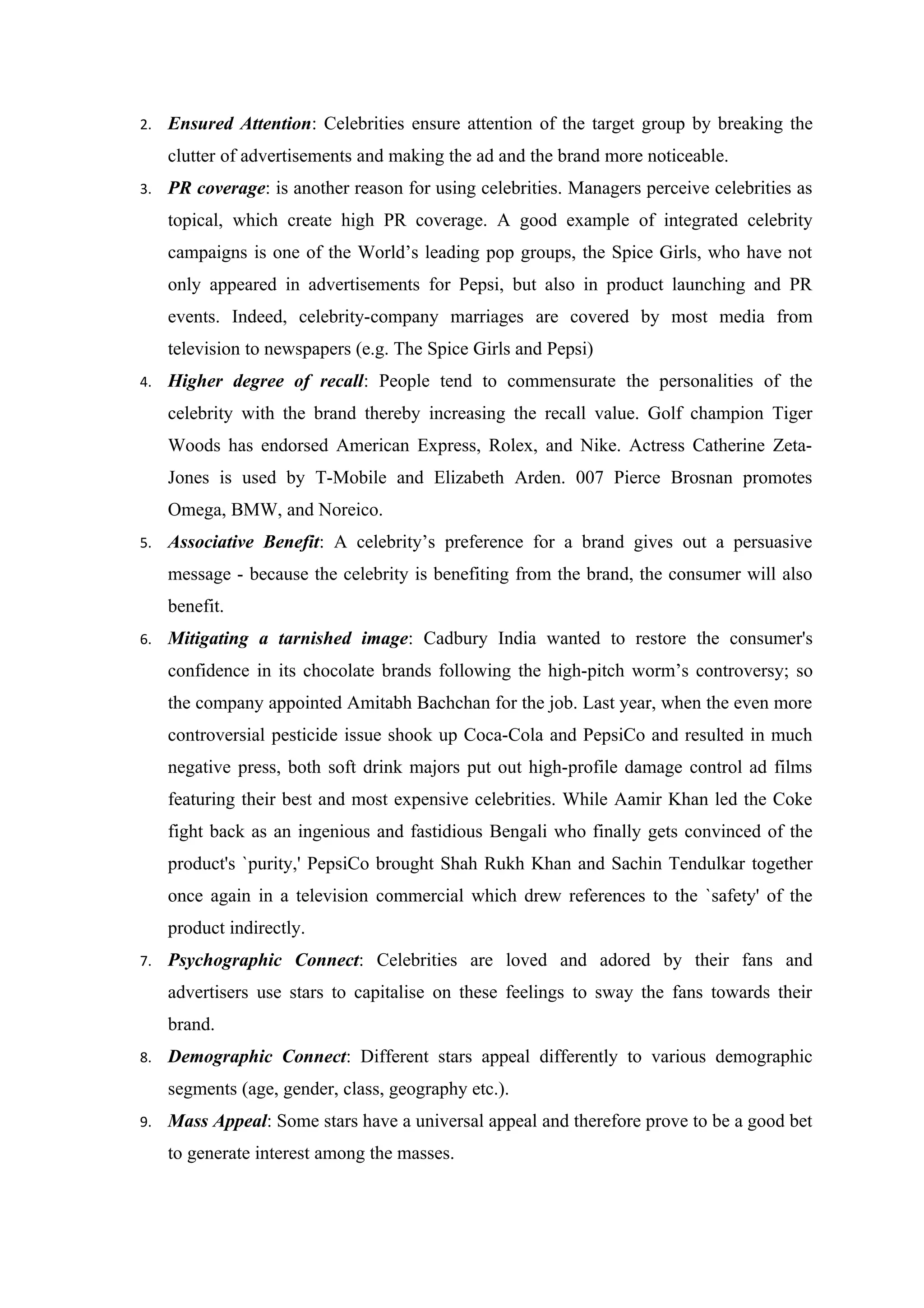 2.   Ensured Attention: Celebrities ensure attention of the target group by breaking the
     clutter of advertisements and making the ad and the brand more noticeable.
3.   PR coverage: is another reason for using celebrities. Managers perceive celebrities as
     topical, which create high PR coverage. A good example of integrated celebrity
     campaigns is one of the World’s leading pop groups, the Spice Girls, who have not
     only appeared in advertisements for Pepsi, but also in product launching and PR
     events. Indeed, celebrity-company marriages are covered by most media from
     television to newspapers (e.g. The Spice Girls and Pepsi)
4.   Higher degree of recall: People tend to commensurate the personalities of the
     celebrity with the brand thereby increasing the recall value. Golf champion Tiger
     Woods has endorsed American Express, Rolex, and Nike. Actress Catherine Zeta-
     Jones is used by T-Mobile and Elizabeth Arden. 007 Pierce Brosnan promotes
     Omega, BMW, and Noreico.
5.   Associative Benefit: A celebrity’s preference for a brand gives out a persuasive
     message - because the celebrity is benefiting from the brand, the consumer will also
     benefit.
6.   Mitigating a tarnished image: Cadbury India wanted to restore the consumer's
     confidence in its chocolate brands following the high-pitch worm’s controversy; so
     the company appointed Amitabh Bachchan for the job. Last year, when the even more
     controversial pesticide issue shook up Coca-Cola and PepsiCo and resulted in much
     negative press, both soft drink majors put out high-profile damage control ad films
     featuring their best and most expensive celebrities. While Aamir Khan led the Coke
     fight back as an ingenious and fastidious Bengali who finally gets convinced of the
     product's `purity,' PepsiCo brought Shah Rukh Khan and Sachin Tendulkar together
     once again in a television commercial which drew references to the `safety' of the
     product indirectly.
7.   Psychographic Connect: Celebrities are loved and adored by their fans and
     advertisers use stars to capitalise on these feelings to sway the fans towards their
     brand.
8.   Demographic Connect: Different stars appeal differently to various demographic
     segments (age, gender, class, geography etc.).
9.   Mass Appeal: Some stars have a universal appeal and therefore prove to be a good bet
     to generate interest among the masses.
 