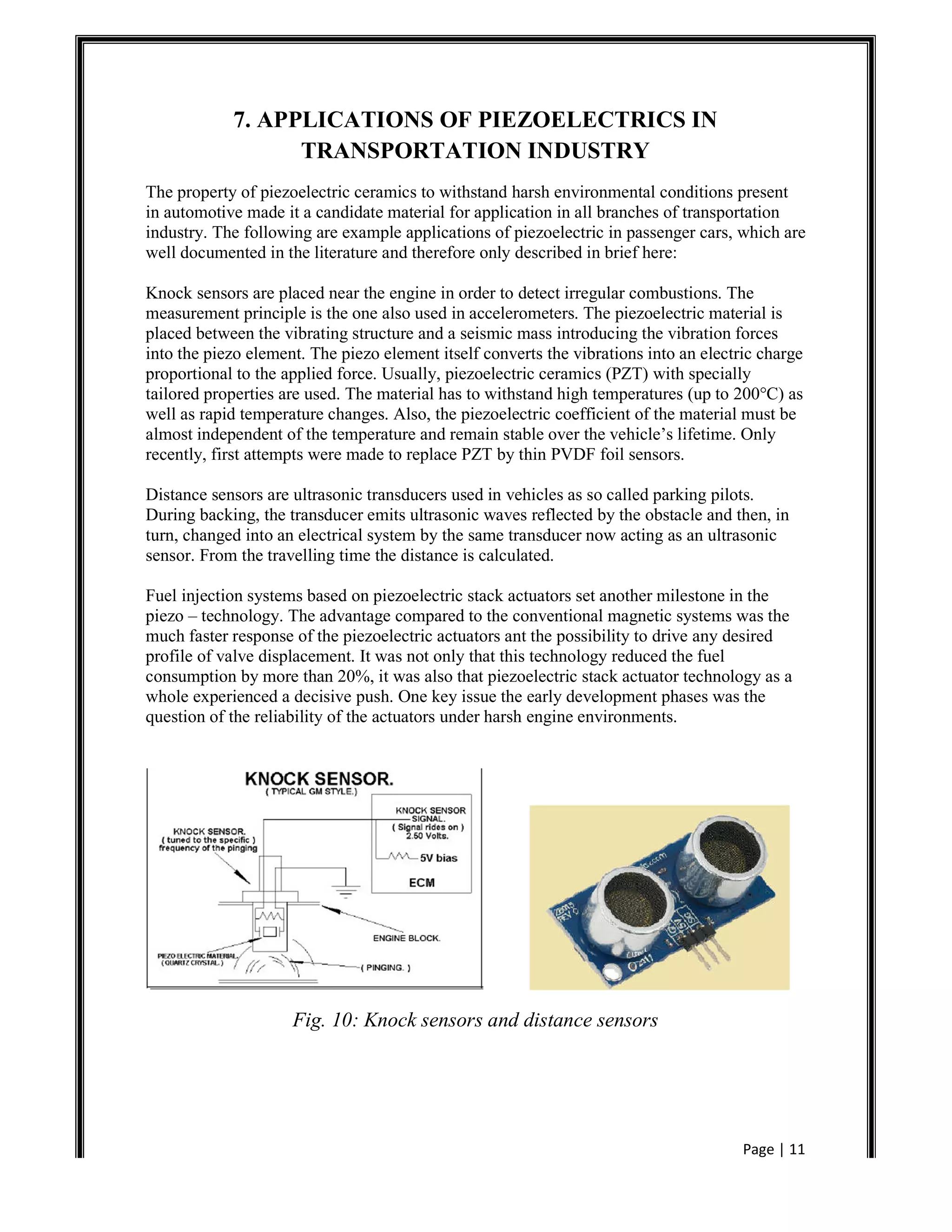 Page | 11
7. APPLICATIONS OF PIEZOELECTRICS IN
TRANSPORTATION INDUSTRY
The property of piezoelectric ceramics to withstand harsh environmental conditions present
in automotive made it a candidate material for application in all branches of transportation
industry. The following are example applications of piezoelectric in passenger cars, which are
well documented in the literature and therefore only described in brief here:
Knock sensors are placed near the engine in order to detect irregular combustions. The
measurement principle is the one also used in accelerometers. The piezoelectric material is
placed between the vibrating structure and a seismic mass introducing the vibration forces
into the piezo element. The piezo element itself converts the vibrations into an electric charge
proportional to the applied force. Usually, piezoelectric ceramics (PZT) with specially
tailored properties are used. The material has to withstand high temperatures (up to 200°C) as
well as rapid temperature changes. Also, the piezoelectric coefficient of the material must be
almost independent of the temperature and remain stable over the vehicle’s lifetime. Only
recently, first attempts were made to replace PZT by thin PVDF foil sensors.
Distance sensors are ultrasonic transducers used in vehicles as so called parking pilots.
During backing, the transducer emits ultrasonic waves reflected by the obstacle and then, in
turn, changed into an electrical system by the same transducer now acting as an ultrasonic
sensor. From the travelling time the distance is calculated.
Fuel injection systems based on piezoelectric stack actuators set another milestone in the
piezo – technology. The advantage compared to the conventional magnetic systems was the
much faster response of the piezoelectric actuators ant the possibility to drive any desired
profile of valve displacement. It was not only that this technology reduced the fuel
consumption by more than 20%, it was also that piezoelectric stack actuator technology as a
whole experienced a decisive push. One key issue the early development phases was the
question of the reliability of the actuators under harsh engine environments.
Fig. 10: Knock sensors and distance sensors
 