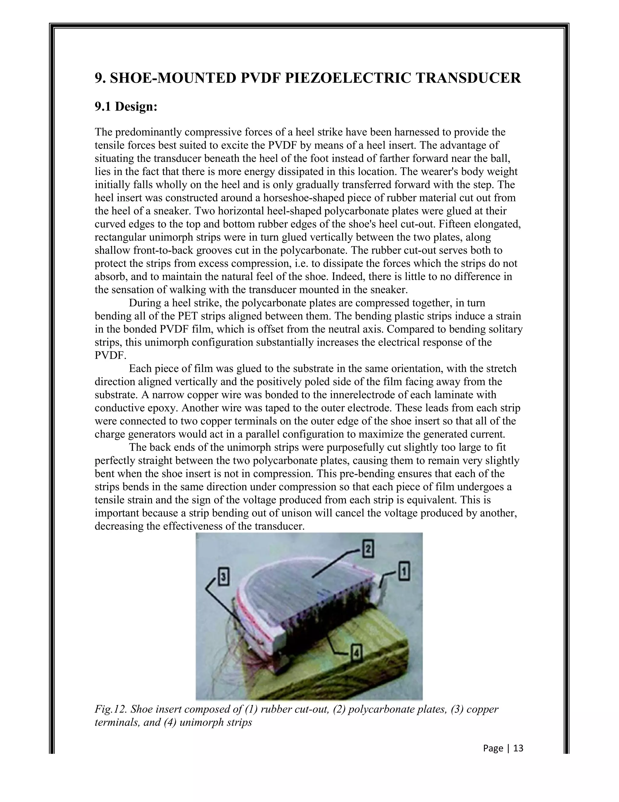 Page | 13
9. SHOE-MOUNTED PVDF PIEZOELECTRIC TRANSDUCER
9.1 Design:
The predominantly compressive forces of a heel strike have been harnessed to provide the
tensile forces best suited to excite the PVDF by means of a heel insert. The advantage of
situating the transducer beneath the heel of the foot instead of farther forward near the ball,
lies in the fact that there is more energy dissipated in this location. The wearer's body weight
initially falls wholly on the heel and is only gradually transferred forward with the step. The
heel insert was constructed around a horseshoe-shaped piece of rubber material cut out from
the heel of a sneaker. Two horizontal heel-shaped polycarbonate plates were glued at their
curved edges to the top and bottom rubber edges of the shoe's heel cut-out. Fifteen elongated,
rectangular unimorph strips were in turn glued vertically between the two plates, along
shallow front-to-back grooves cut in the polycarbonate. The rubber cut-out serves both to
protect the strips from excess compression, i.e. to dissipate the forces which the strips do not
absorb, and to maintain the natural feel of the shoe. Indeed, there is little to no difference in
the sensation of walking with the transducer mounted in the sneaker.
During a heel strike, the polycarbonate plates are compressed together, in turn
bending all of the PET strips aligned between them. The bending plastic strips induce a strain
in the bonded PVDF film, which is offset from the neutral axis. Compared to bending solitary
strips, this unimorph configuration substantially increases the electrical response of the
PVDF.
Each piece of film was glued to the substrate in the same orientation, with the stretch
direction aligned vertically and the positively poled side of the film facing away from the
substrate. A narrow copper wire was bonded to the innerelectrode of each laminate with
conductive epoxy. Another wire was taped to the outer electrode. These leads from each strip
were connected to two copper terminals on the outer edge of the shoe insert so that all of the
charge generators would act in a parallel configuration to maximize the generated current.
The back ends of the unimorph strips were purposefully cut slightly too large to fit
perfectly straight between the two polycarbonate plates, causing them to remain very slightly
bent when the shoe insert is not in compression. This pre-bending ensures that each of the
strips bends in the same direction under compression so that each piece of film undergoes a
tensile strain and the sign of the voltage produced from each strip is equivalent. This is
important because a strip bending out of unison will cancel the voltage produced by another,
decreasing the effectiveness of the transducer.
Fig.12. Shoe insert composed of (1) rubber cut-out, (2) polycarbonate plates, (3) copper
terminals, and (4) unimorph strips
 
