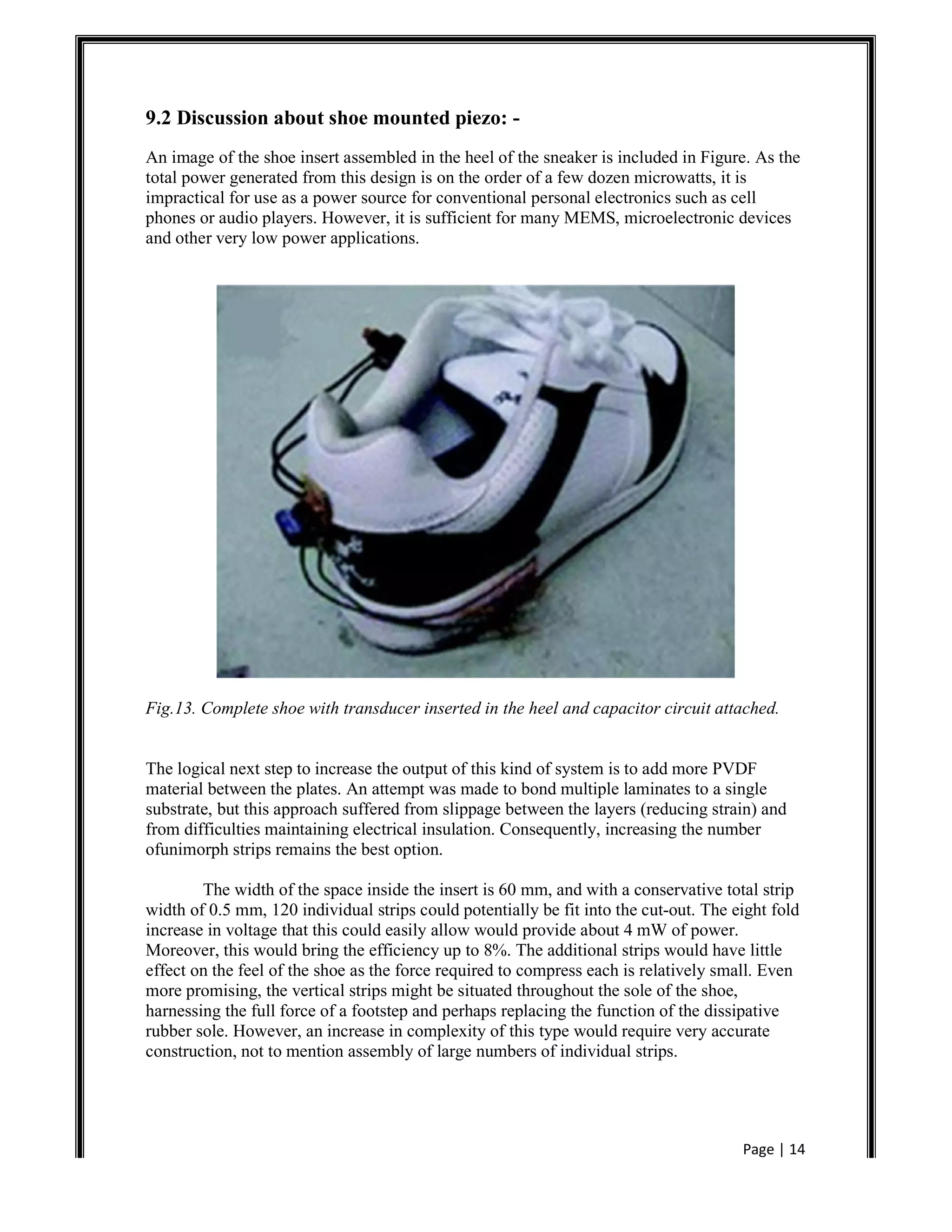 Page | 14
9.2 Discussion about shoe mounted piezo: -
An image of the shoe insert assembled in the heel of the sneaker is included in Figure. As the
total power generated from this design is on the order of a few dozen microwatts, it is
impractical for use as a power source for conventional personal electronics such as cell
phones or audio players. However, it is sufficient for many MEMS, microelectronic devices
and other very low power applications.
Fig.13. Complete shoe with transducer inserted in the heel and capacitor circuit attached.
The logical next step to increase the output of this kind of system is to add more PVDF
material between the plates. An attempt was made to bond multiple laminates to a single
substrate, but this approach suffered from slippage between the layers (reducing strain) and
from difficulties maintaining electrical insulation. Consequently, increasing the number
ofunimorph strips remains the best option.
The width of the space inside the insert is 60 mm, and with a conservative total strip
width of 0.5 mm, 120 individual strips could potentially be fit into the cut-out. The eight fold
increase in voltage that this could easily allow would provide about 4 mW of power.
Moreover, this would bring the efficiency up to 8%. The additional strips would have little
effect on the feel of the shoe as the force required to compress each is relatively small. Even
more promising, the vertical strips might be situated throughout the sole of the shoe,
harnessing the full force of a footstep and perhaps replacing the function of the dissipative
rubber sole. However, an increase in complexity of this type would require very accurate
construction, not to mention assembly of large numbers of individual strips.
 