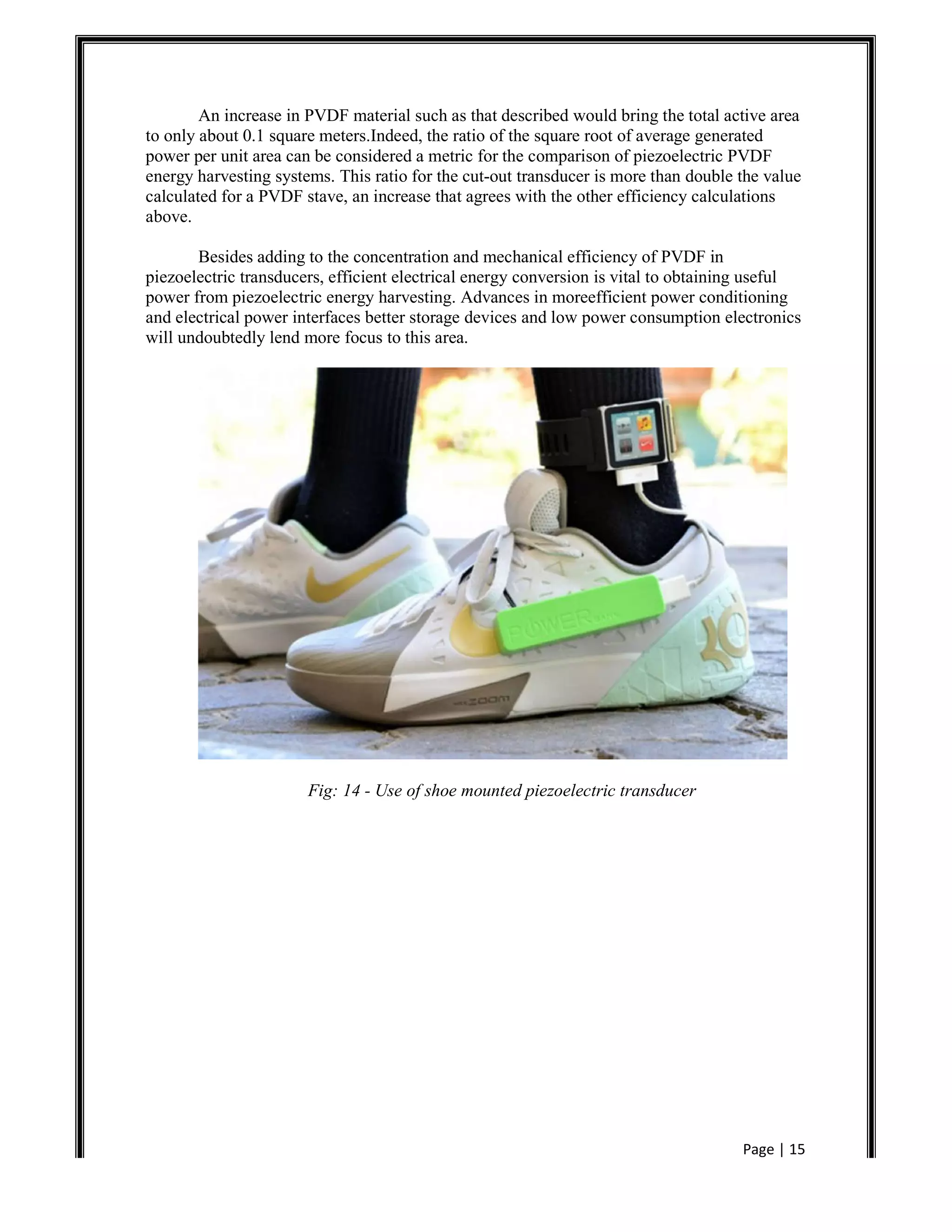 Page | 15
An increase in PVDF material such as that described would bring the total active area
to only about 0.1 square meters.Indeed, the ratio of the square root of average generated
power per unit area can be considered a metric for the comparison of piezoelectric PVDF
energy harvesting systems. This ratio for the cut-out transducer is more than double the value
calculated for a PVDF stave, an increase that agrees with the other efficiency calculations
above.
Besides adding to the concentration and mechanical efficiency of PVDF in
piezoelectric transducers, efficient electrical energy conversion is vital to obtaining useful
power from piezoelectric energy harvesting. Advances in moreefficient power conditioning
and electrical power interfaces better storage devices and low power consumption electronics
will undoubtedly lend more focus to this area.
Fig: 14 - Use of shoe mounted piezoelectric transducer
 
