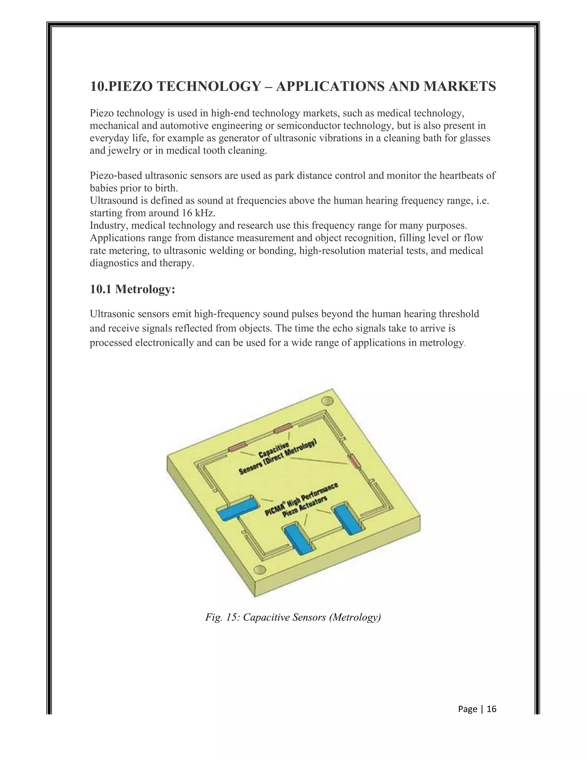 Page | 16
10.PIEZO TECHNOLOGY – APPLICATIONS AND MARKETS
Piezo technology is used in high‐end technology markets, such as medical technology,
mechanical and automotive engineering or semiconductor technology, but is also present in
everyday life, for example as generator of ultrasonic vibrations in a cleaning bath for glasses
and jewelry or in medical tooth cleaning.
Piezo‐based ultrasonic sensors are used as park distance control and monitor the heartbeats of
babies prior to birth.
Ultrasound is defined as sound at frequencies above the human hearing frequency range, i.e.
starting from around 16 kHz.
Industry, medical technology and research use this frequency range for many purposes.
Applications range from distance measurement and object recognition, filling level or flow
rate metering, to ultrasonic welding or bonding, high‐resolution material tests, and medical
diagnostics and therapy.
10.1 Metrology:
Ultrasonic sensors emit high‐frequency sound pulses beyond the human hearing threshold
and receive signals reflected from objects. The time the echo signals take to arrive is
processed electronically and can be used for a wide range of applications in metrology.
Fig. 15: Capacitive Sensors (Metrology)
 