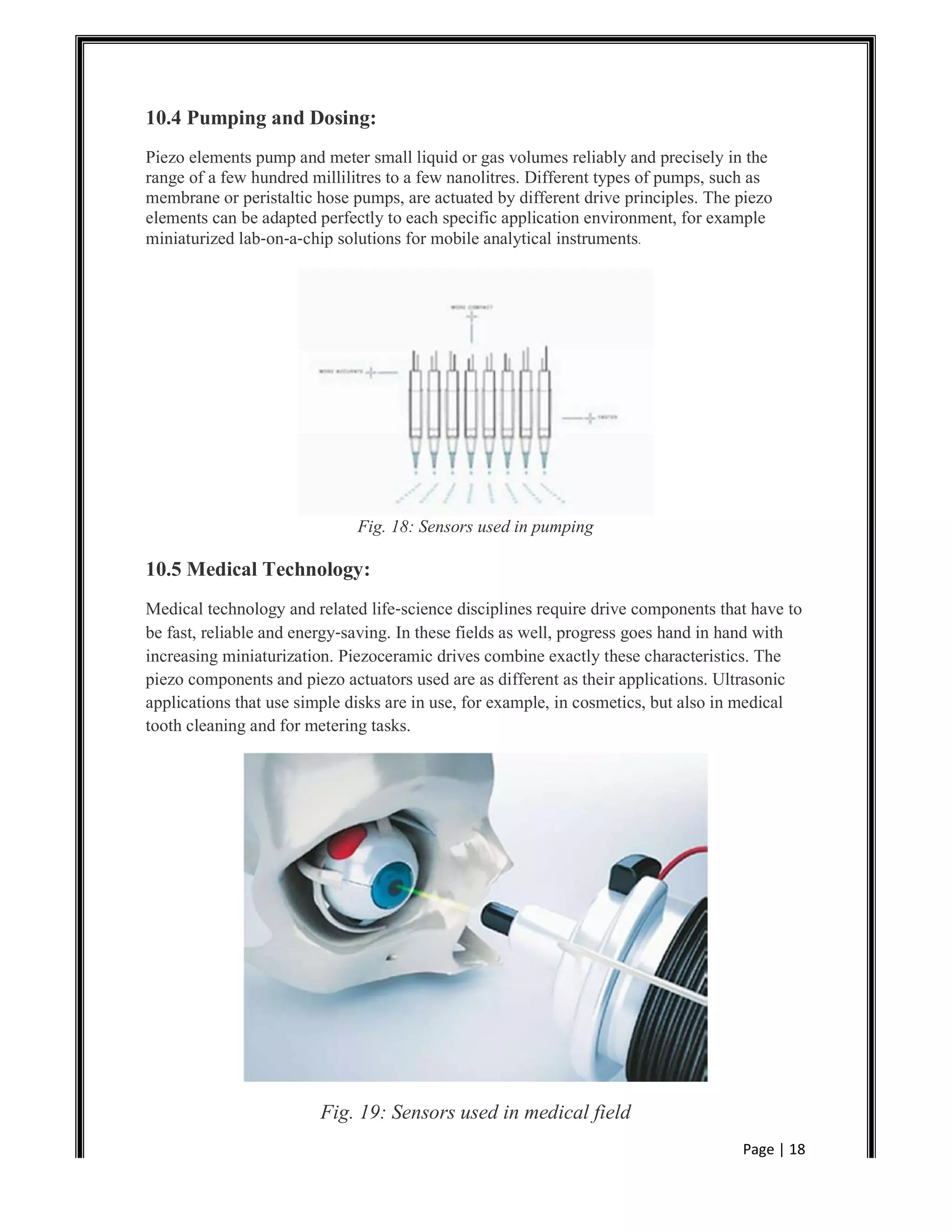 Page | 18
10.4 Pumping and Dosing:
Piezo elements pump and meter small liquid or gas volumes reliably and precisely in the
range of a few hundred millilitres to a few nanolitres. Different types of pumps, such as
membrane or peristaltic hose pumps, are actuated by different drive principles. The piezo
elements can be adapted perfectly to each specific application environment, for example
miniaturized lab‐on‐a‐chip solutions for mobile analytical instruments.
Fig. 18: Sensors used in pumping
10.5 Medical Technology:
Medical technology and related life‐science disciplines require drive components that have to
be fast, reliable and energy‐saving. In these fields as well, progress goes hand in hand with
increasing miniaturization. Piezoceramic drives combine exactly these characteristics. The
piezo components and piezo actuators used are as different as their applications. Ultrasonic
applications that use simple disks are in use, for example, in cosmetics, but also in medical
tooth cleaning and for metering tasks.
Fig. 19: Sensors used in medical field
 