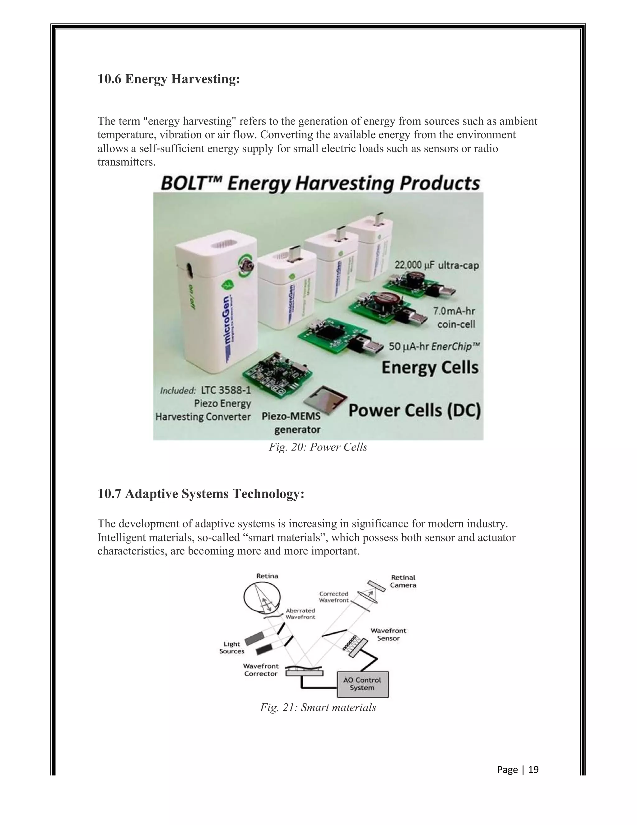 Page | 19
10.6 Energy Harvesting:
The term "energy harvesting" refers to the generation of energy from sources such as ambient
temperature, vibration or air flow. Converting the available energy from the environment
allows a self‐sufficient energy supply for small electric loads such as sensors or radio
transmitters.
Fig. 20: Power Cells
10.7 Adaptive Systems Technology:
The development of adaptive systems is increasing in significance for modern industry.
Intelligent materials, so‐called “smart materials”, which possess both sensor and actuator
characteristics, are becoming more and more important.
Fig. 21: Smart materials
 