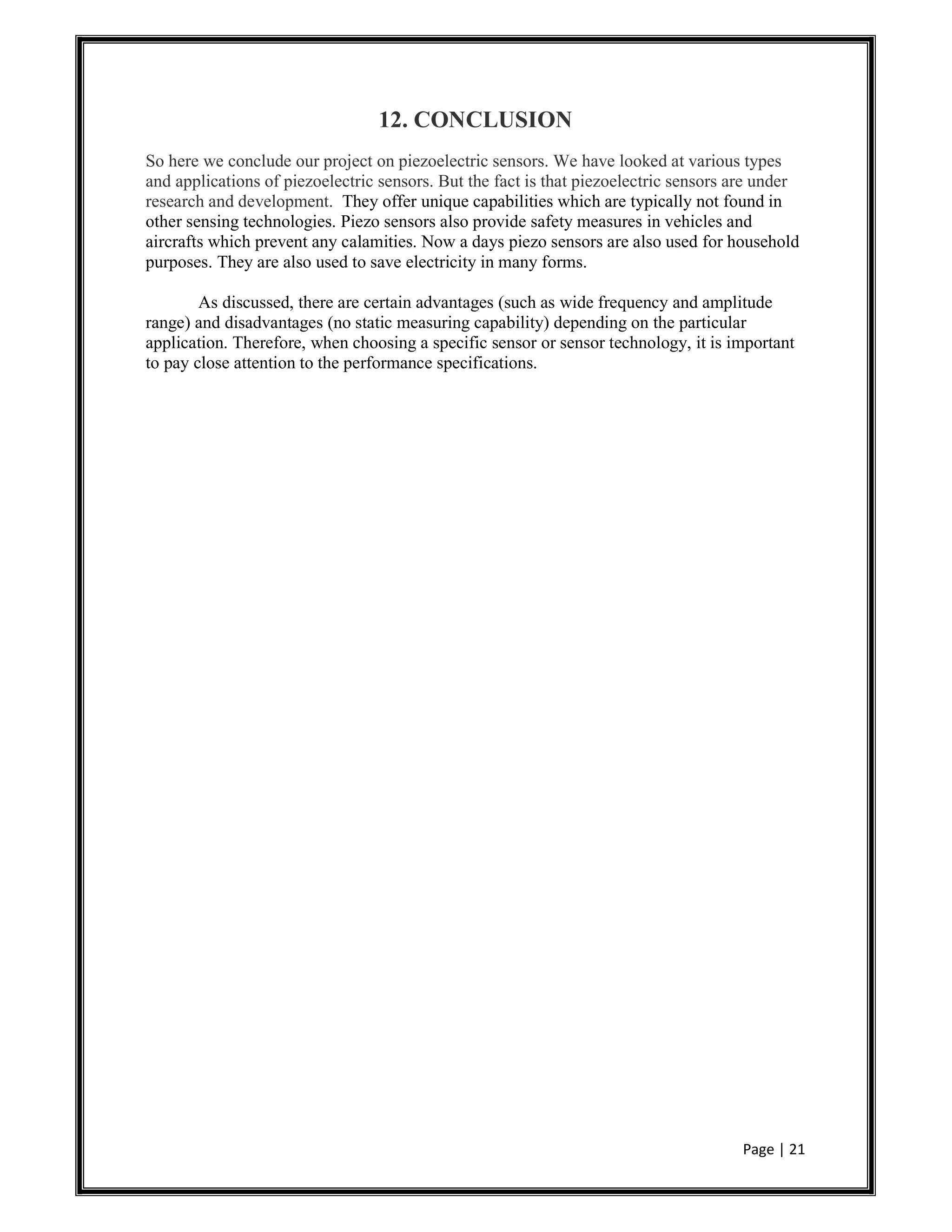 Page | 21
12. CONCLUSION
So here we conclude our project on piezoelectric sensors. We have looked at various types
and applications of piezoelectric sensors. But the fact is that piezoelectric sensors are under
research and development. They offer unique capabilities which are typically not found in
other sensing technologies. Piezo sensors also provide safety measures in vehicles and
aircrafts which prevent any calamities. Now a days piezo sensors are also used for household
purposes. They are also used to save electricity in many forms.
As discussed, there are certain advantages (such as wide frequency and amplitude
range) and disadvantages (no static measuring capability) depending on the particular
application. Therefore, when choosing a specific sensor or sensor technology, it is important
to pay close attention to the performance specifications.
 