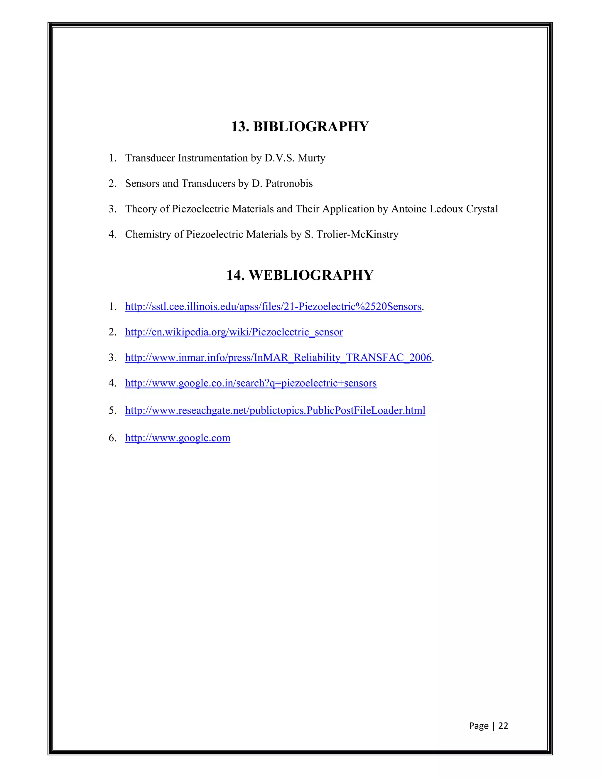 Page | 22
13. BIBLIOGRAPHY
1. Transducer Instrumentation by D.V.S. Murty
2. Sensors and Transducers by D. Patronobis
3. Theory of Piezoelectric Materials and Their Application by Antoine Ledoux Crystal
4. Chemistry of Piezoelectric Materials by S. Trolier-McKinstry
14. WEBLIOGRAPHY
1. http://sstl.cee.illinois.edu/apss/files/21-Piezoelectric%2520Sensors.
2. http://en.wikipedia.org/wiki/Piezoelectric_sensor
3. http://www.inmar.info/press/InMAR_Reliability_TRANSFAC_2006.
4. http://www.google.co.in/search?q=piezoelectric+sensors
5. http://www.reseachgate.net/publictopics.PublicPostFileLoader.html
6. http://www.google.com
 