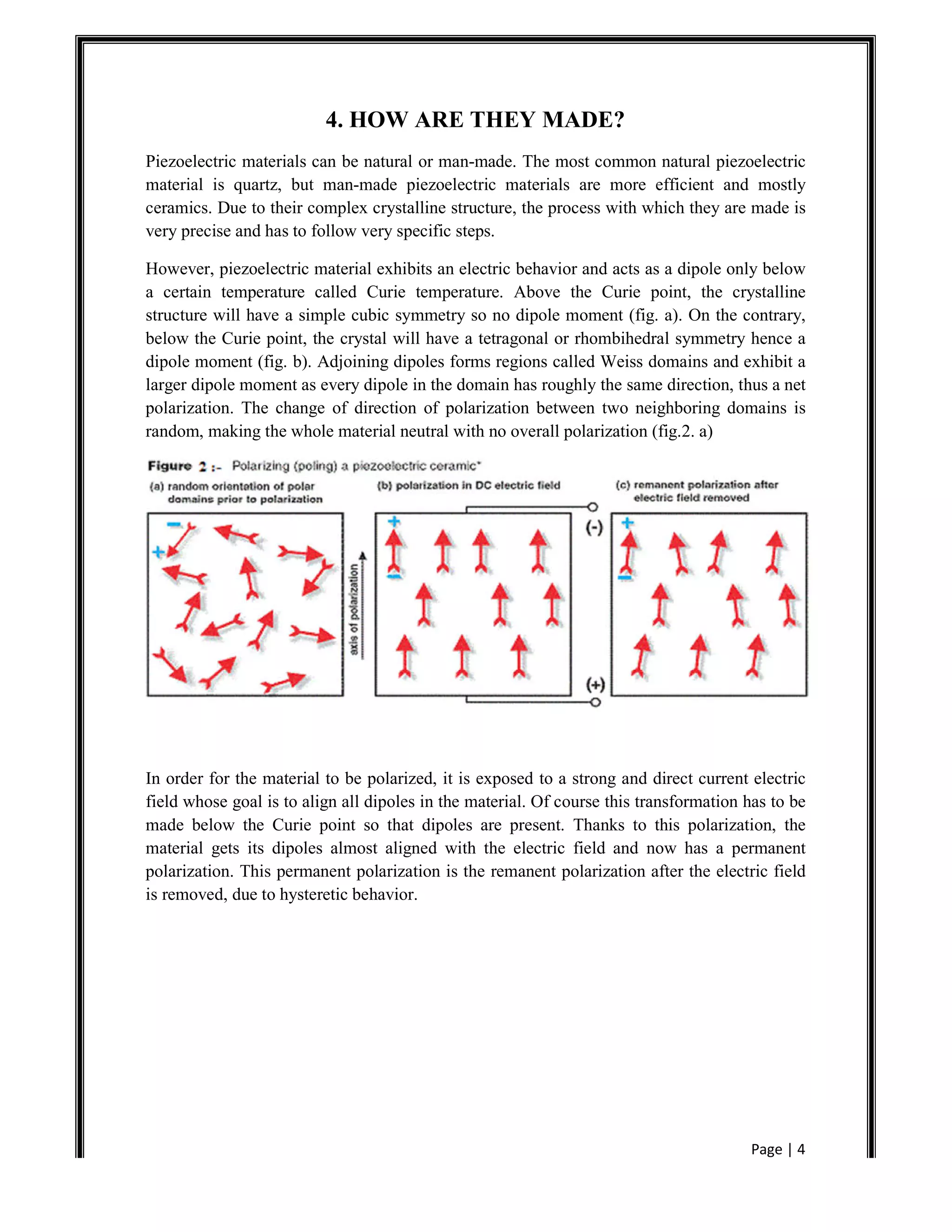 Page | 4
4. HOW ARE THEY MADE?
Piezoelectric materials can be natural or man-made. The most common natural piezoelectric
material is quartz, but man-made piezoelectric materials are more efficient and mostly
ceramics. Due to their complex crystalline structure, the process with which they are made is
very precise and has to follow very specific steps.
However, piezoelectric material exhibits an electric behavior and acts as a dipole only below
a certain temperature called Curie temperature. Above the Curie point, the crystalline
structure will have a simple cubic symmetry so no dipole moment (fig. a). On the contrary,
below the Curie point, the crystal will have a tetragonal or rhombihedral symmetry hence a
dipole moment (fig. b). Adjoining dipoles forms regions called Weiss domains and exhibit a
larger dipole moment as every dipole in the domain has roughly the same direction, thus a net
polarization. The change of direction of polarization between two neighboring domains is
random, making the whole material neutral with no overall polarization (fig.2. a)
In order for the material to be polarized, it is exposed to a strong and direct current electric
field whose goal is to align all dipoles in the material. Of course this transformation has to be
made below the Curie point so that dipoles are present. Thanks to this polarization, the
material gets its dipoles almost aligned with the electric field and now has a permanent
polarization. This permanent polarization is the remanent polarization after the electric field
is removed, due to hysteretic behavior.
 