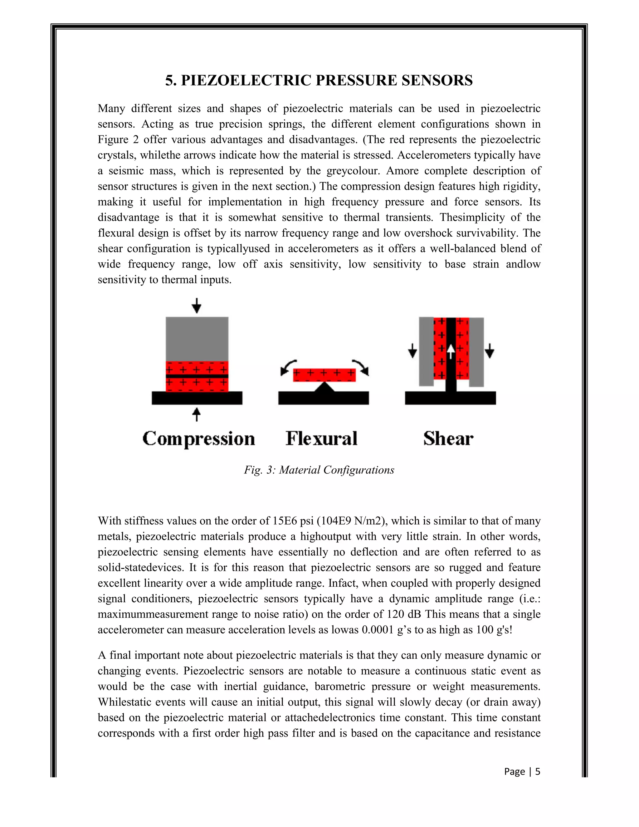 Page | 5
5. PIEZOELECTRIC PRESSURE SENSORS
Many different sizes and shapes of piezoelectric materials can be used in piezoelectric
sensors. Acting as true precision springs, the different element configurations shown in
Figure 2 offer various advantages and disadvantages. (The red represents the piezoelectric
crystals, whilethe arrows indicate how the material is stressed. Accelerometers typically have
a seismic mass, which is represented by the greycolour. Amore complete description of
sensor structures is given in the next section.) The compression design features high rigidity,
making it useful for implementation in high frequency pressure and force sensors. Its
disadvantage is that it is somewhat sensitive to thermal transients. Thesimplicity of the
flexural design is offset by its narrow frequency range and low overshock survivability. The
shear configuration is typicallyused in accelerometers as it offers a well-balanced blend of
wide frequency range, low off axis sensitivity, low sensitivity to base strain andlow
sensitivity to thermal inputs.
Fig. 3: Material Configurations
With stiffness values on the order of 15E6 psi (104E9 N/m2), which is similar to that of many
metals, piezoelectric materials produce a highoutput with very little strain. In other words,
piezoelectric sensing elements have essentially no deflection and are often referred to as
solid-statedevices. It is for this reason that piezoelectric sensors are so rugged and feature
excellent linearity over a wide amplitude range. Infact, when coupled with properly designed
signal conditioners, piezoelectric sensors typically have a dynamic amplitude range (i.e.:
maximummeasurement range to noise ratio) on the order of 120 dB This means that a single
accelerometer can measure acceleration levels as lowas 0.0001 g’s to as high as 100 g's!
A final important note about piezoelectric materials is that they can only measure dynamic or
changing events. Piezoelectric sensors are notable to measure a continuous static event as
would be the case with inertial guidance, barometric pressure or weight measurements.
Whilestatic events will cause an initial output, this signal will slowly decay (or drain away)
based on the piezoelectric material or attachedelectronics time constant. This time constant
corresponds with a first order high pass filter and is based on the capacitance and resistance
 