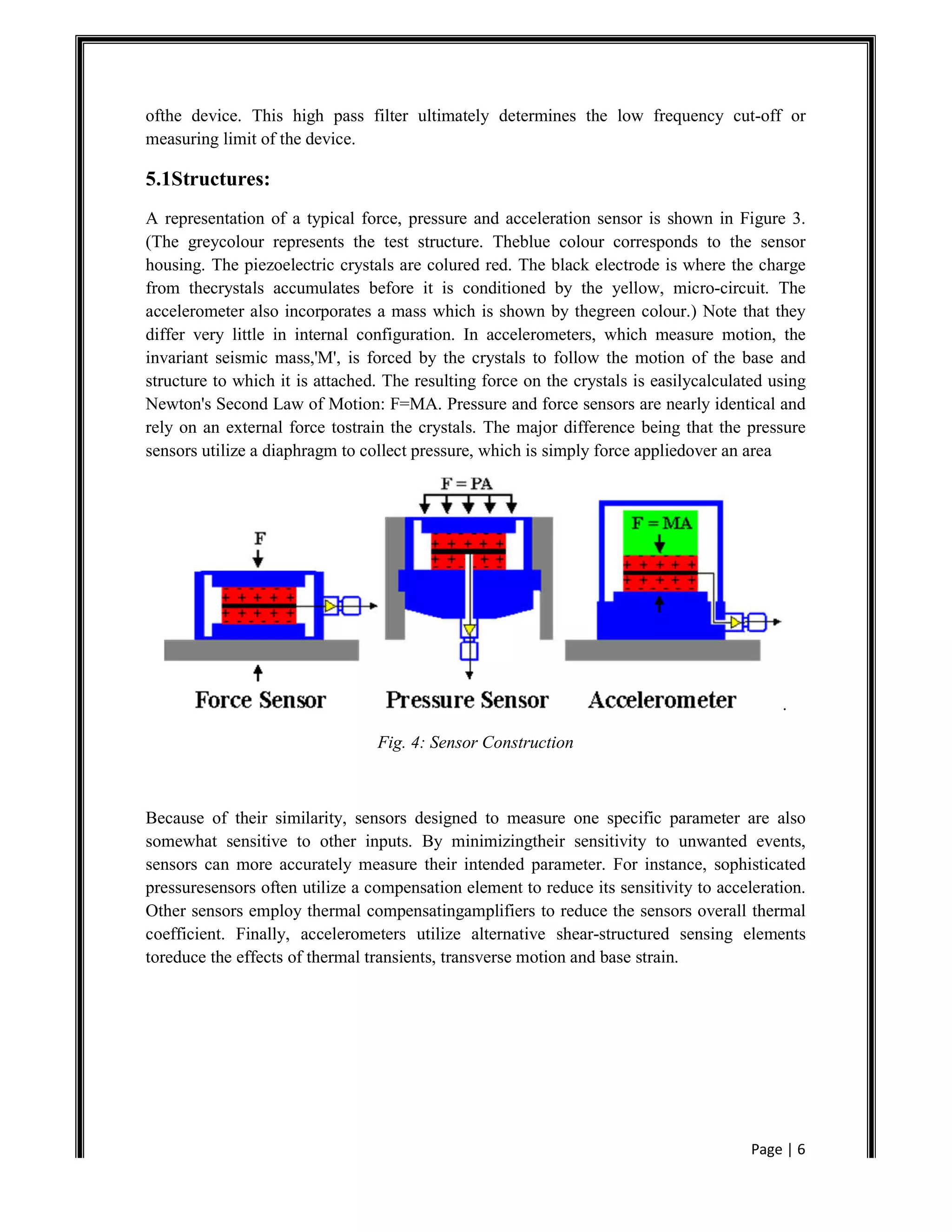 Page | 6
ofthe device. This high pass filter ultimately determines the low frequency cut-off or
measuring limit of the device.
5.1Structures:
A representation of a typical force, pressure and acceleration sensor is shown in Figure 3.
(The greycolour represents the test structure. Theblue colour corresponds to the sensor
housing. The piezoelectric crystals are colured red. The black electrode is where the charge
from thecrystals accumulates before it is conditioned by the yellow, micro-circuit. The
accelerometer also incorporates a mass which is shown by thegreen colour.) Note that they
differ very little in internal configuration. In accelerometers, which measure motion, the
invariant seismic mass,'M', is forced by the crystals to follow the motion of the base and
structure to which it is attached. The resulting force on the crystals is easilycalculated using
Newton's Second Law of Motion: F=MA. Pressure and force sensors are nearly identical and
rely on an external force tostrain the crystals. The major difference being that the pressure
sensors utilize a diaphragm to collect pressure, which is simply force appliedover an area
.
Fig. 4: Sensor Construction
Because of their similarity, sensors designed to measure one specific parameter are also
somewhat sensitive to other inputs. By minimizingtheir sensitivity to unwanted events,
sensors can more accurately measure their intended parameter. For instance, sophisticated
pressuresensors often utilize a compensation element to reduce its sensitivity to acceleration.
Other sensors employ thermal compensatingamplifiers to reduce the sensors overall thermal
coefficient. Finally, accelerometers utilize alternative shear-structured sensing elements
toreduce the effects of thermal transients, transverse motion and base strain.
 