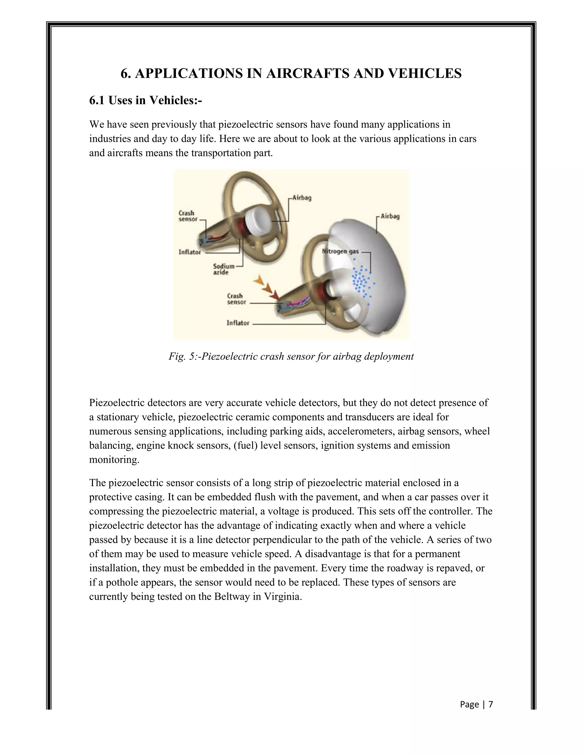 Page | 7
6. APPLICATIONS IN AIRCRAFTS AND VEHICLES
6.1 Uses in Vehicles:-
We have seen previously that piezoelectric sensors have found many applications in
industries and day to day life. Here we are about to look at the various applications in cars
and aircrafts means the transportation part.
Fig. 5:-Piezoelectric crash sensor for airbag deployment
Piezoelectric detectors are very accurate vehicle detectors, but they do not detect presence of
a stationary vehicle, piezoelectric ceramic components and transducers are ideal for
numerous sensing applications, including parking aids, accelerometers, airbag sensors, wheel
balancing, engine knock sensors, (fuel) level sensors, ignition systems and emission
monitoring.
The piezoelectric sensor consists of a long strip of piezoelectric material enclosed in a
protective casing. It can be embedded flush with the pavement, and when a car passes over it
compressing the piezoelectric material, a voltage is produced. This sets off the controller. The
piezoelectric detector has the advantage of indicating exactly when and where a vehicle
passed by because it is a line detector perpendicular to the path of the vehicle. A series of two
of them may be used to measure vehicle speed. A disadvantage is that for a permanent
installation, they must be embedded in the pavement. Every time the roadway is repaved, or
if a pothole appears, the sensor would need to be replaced. These types of sensors are
currently being tested on the Beltway in Virginia.
 