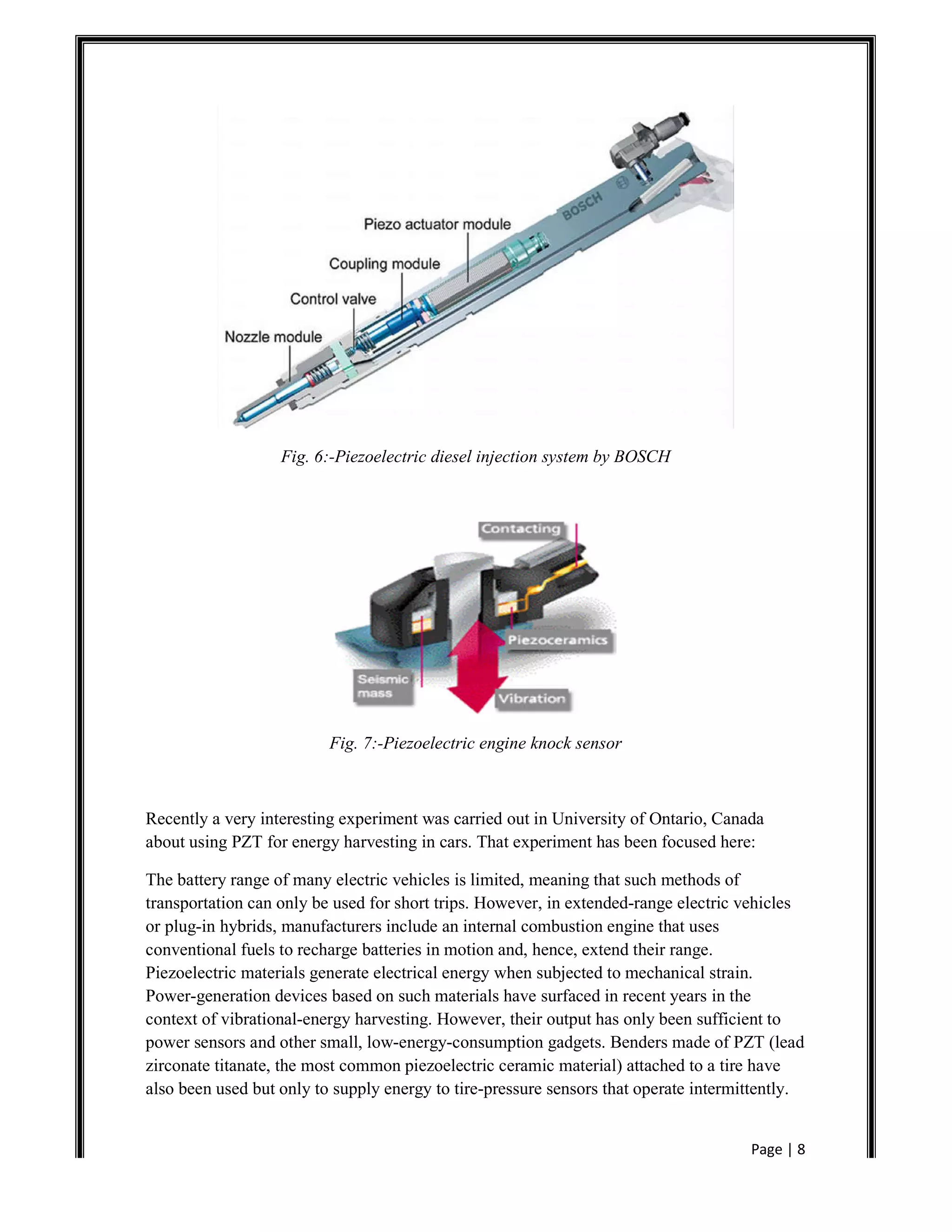 Page | 8
Fig. 6:-Piezoelectric diesel injection system by BOSCH
Fig. 7:-Piezoelectric engine knock sensor
Recently a very interesting experiment was carried out in University of Ontario, Canada
about using PZT for energy harvesting in cars. That experiment has been focused here:
The battery range of many electric vehicles is limited, meaning that such methods of
transportation can only be used for short trips. However, in extended-range electric vehicles
or plug-in hybrids, manufacturers include an internal combustion engine that uses
conventional fuels to recharge batteries in motion and, hence, extend their range.
Piezoelectric materials generate electrical energy when subjected to mechanical strain.
Power-generation devices based on such materials have surfaced in recent years in the
context of vibrational-energy harvesting. However, their output has only been sufficient to
power sensors and other small, low-energy-consumption gadgets. Benders made of PZT (lead
zirconate titanate, the most common piezoelectric ceramic material) attached to a tire have
also been used but only to supply energy to tire-pressure sensors that operate intermittently.
 