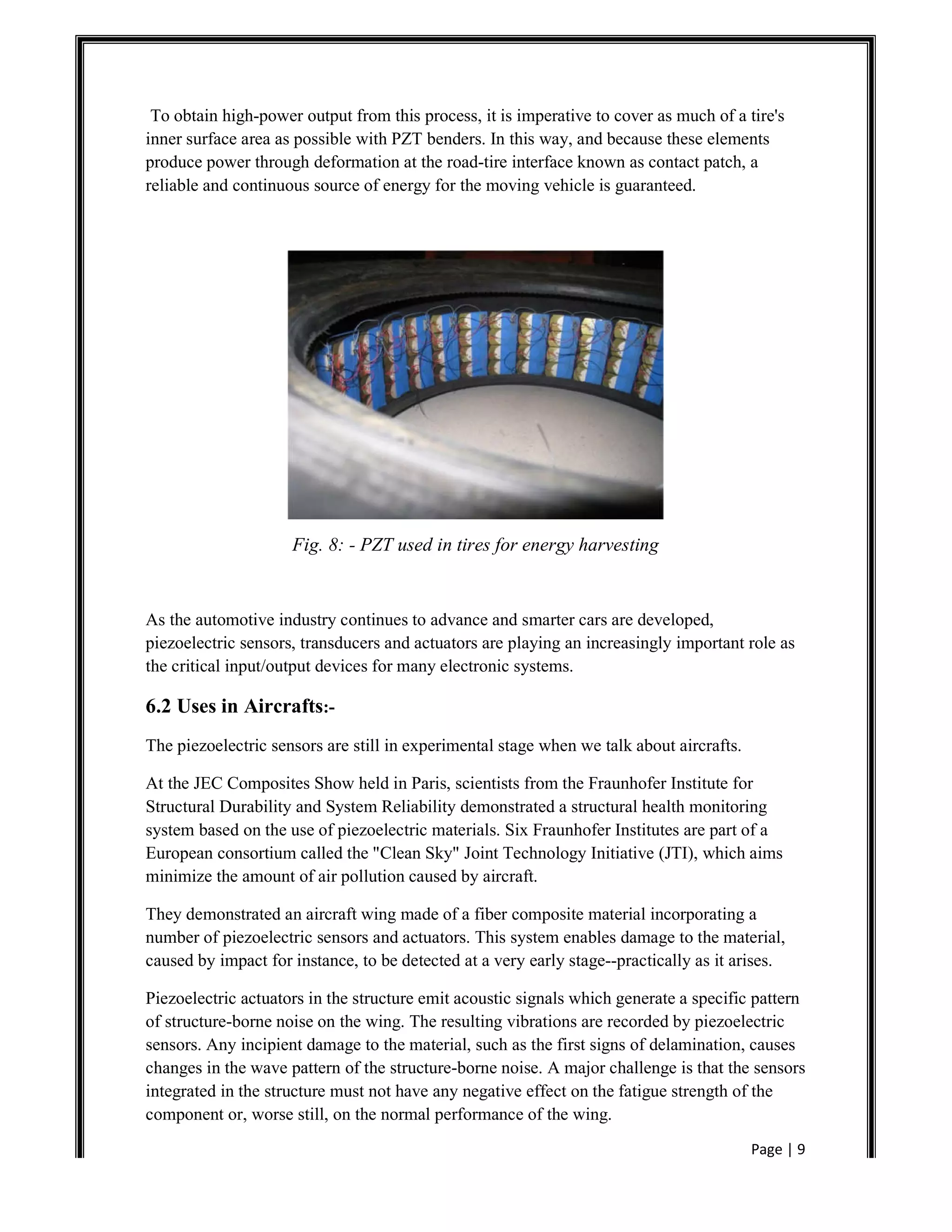 Page | 9
To obtain high-power output from this process, it is imperative to cover as much of a tire's
inner surface area as possible with PZT benders. In this way, and because these elements
produce power through deformation at the road-tire interface known as contact patch, a
reliable and continuous source of energy for the moving vehicle is guaranteed.
Fig. 8: - PZT used in tires for energy harvesting
As the automotive industry continues to advance and smarter cars are developed,
piezoelectric sensors, transducers and actuators are playing an increasingly important role as
the critical input/output devices for many electronic systems.
6.2 Uses in Aircrafts:-
The piezoelectric sensors are still in experimental stage when we talk about aircrafts.
At the JEC Composites Show held in Paris, scientists from the Fraunhofer Institute for
Structural Durability and System Reliability demonstrated a structural health monitoring
system based on the use of piezoelectric materials. Six Fraunhofer Institutes are part of a
European consortium called the "Clean Sky" Joint Technology Initiative (JTI), which aims
minimize the amount of air pollution caused by aircraft.
They demonstrated an aircraft wing made of a fiber composite material incorporating a
number of piezoelectric sensors and actuators. This system enables damage to the material,
caused by impact for instance, to be detected at a very early stage--practically as it arises.
Piezoelectric actuators in the structure emit acoustic signals which generate a specific pattern
of structure-borne noise on the wing. The resulting vibrations are recorded by piezoelectric
sensors. Any incipient damage to the material, such as the first signs of delamination, causes
changes in the wave pattern of the structure-borne noise. A major challenge is that the sensors
integrated in the structure must not have any negative effect on the fatigue strength of the
component or, worse still, on the normal performance of the wing.
 