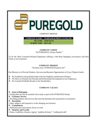 COMPANY PROFILE
COMPANY NAME: PUREGOLD PRICE CLUB, INC.
SECTOR: SERVICES
SUBSECTOR: RETAIL
COMPANY VISION
“Sa PUREGOLD, Always Panalo!”
To be the Most Customer-Oriented Hypermart offering a One-Stop Shopping convenience and Best
Value to our Customers.
COMPANY MISSION
“Sa bawat araw, PUREGOLD kasama mo!”
Our Mission is to Provide Products, Services and Business Opportunities to Every Filipino Family.
 We Establish Lasting Relationship with Our Suppliers and Business Partners.
 We Strive to Promote the Personal and Professional Development of our Employees.
 We Commit Profitable Results to the Stockholders.
COMPANY VALUES
 Sense of Belonging
- Feeling that one has an essential role to play as part of the PUREGOLD family
 Customer Service
- Providing products and services that meet the demands and expectations of customers
 Dynamism
- Open, adaptive and responsive to the changing environment
 Commitment
- Dedicated and conscientious focus on work
 Integrity and Loyalty
- Honor, credibility, honesty, dignity, "palabra de honor", "walking the talk"
 