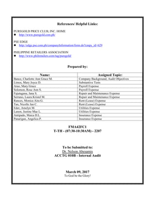References/ Helpful Links:
PUREGOLD PRICE CLUB, INC. HOME
 http://www.puregold.com.ph/
PSE EDGE
 http://edge.pse.com.ph/companyInformation/form.do?cmpy_id=629
PHILIPPINE RETAILERS ASSOCIATION
 http://www.philretailers.com/tag/puregold/
Prepared by:
Name: Assigned Topic:
Bance, Charlotte Ann Grace M. Company Background; Audit Objectives
Limos, Mary Joyce D. Substantive Tests
Arao, Mary Grace Payroll Expense
Solomon, Rose Ann S. Payroll Expense
Fajutagana, Jana S. Repair and Maintenance Expense
Serrano, Laura Kristel M. Repair and Maintenance Expense
Rances, Monica Aira G. Rent (Lease) Expense
Tan, Nicolle Jan C. Rent (Lease) Expense
Eder, Amelyn M. Utilities Expense
Lanon, Justine Mae L. Utilities Expense
Antipado, Maica D.L. Insurance Expense
Panarigan, Angelica P. Insurance Expense
FMA42FC1
T-TH - (07:30-10:30AM) - 2207
To be Submitted to:
Dr. Nelson Abesamis
ACCTG 010B - Internal Audit
March 09, 2017
To God be the Glory!
 
