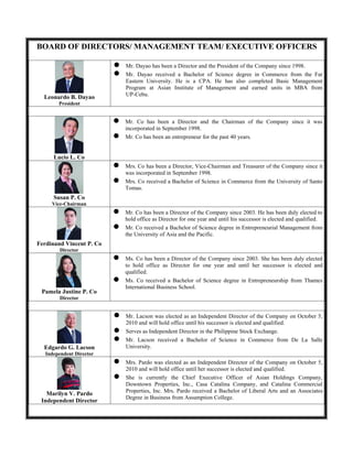 BOARD OF DIRECTORS/ MANAGEMENT TEAM/ EXECUTIVE OFFICERS
Leonardo B. Dayao
President
 Mr. Dayao has been a Director and the President of the Company since 1998.
 Mr. Dayao received a Bachelor of Science degree in Commerce from the Far
Eastern University. He is a CPA. He has also completed Basic Management
Program at Asian Institute of Management and earned units in MBA from
UP-Cebu.
Lucio L. Co
 Mr. Co has been a Director and the Chairman of the Company since it was
incorporated in September 1998.
 Mr. Co has been an entrepreneur for the past 40 years.
Susan P. Co
Vice-Chairman
 Mrs. Co has been a Director, Vice-Chairman and Treasurer of the Company since it
was incorporated in September 1998.
 Mrs. Co received a Bachelor of Science in Commerce from the University of Santo
Tomas.
Ferdinand Vincent P. Co
Director
 Mr. Co has been a Director of the Company since 2003. He has been duly elected to
hold office as Director for one year and until his successor is elected and qualified.
 Mr. Co received a Bachelor of Science degree in Entrepreneurial Management from
the University of Asia and the Pacific.
Pamela Justine P. Co
Director
 Ms. Co has been a Director of the Company since 2003. She has been duly elected
to hold office as Director for one year and until her successor is elected and
qualified.
 Ms. Co received a Bachelor of Science degree in Entrepreneurship from Thames
International Business School.
Edgardo G. Lacson
Independent Director
 Mr. Lacson was elected as an Independent Director of the Company on October 5,
2010 and will hold office until his successor is elected and qualified.
 Serves as Independent Director in the Philippine Stock Exchange.
 Mr. Lacson received a Bachelor of Science in Commerce from De La Salle
University.
Marilyn V. Pardo
Independent Director
 Mrs. Pardo was elected as an Independent Director of the Company on October 5,
2010 and will hold office until her successor is elected and qualified.
 She is currently the Chief Executive Officer of Asian Holdings Company,
Downtown Properties, Inc., Casa Catalina Company, and Catalina Commercial
Properties, Inc. Mrs. Pardo received a Bachelor of Liberal Arts and an Associates
Degree in Business from Assumption College.
 