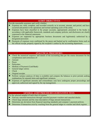 AUDIT OBJECTIVES
Provide reasonable assurance and verify whether:
 Expenses are valid, complete, and recorded correctly as to account, amount, and period, and have
occurred and pertain to the operations and normal operating cycle of the entity.
 Expenses have been classified in the proper accounts, appropriately presented in the books in
accordance with applicable framework, standards and company policies, and disclosures are clearly
expressed in the financial statements.
 Expenses are supported by appropriate business documents and legitimately authorized by a
designated personnel.
 Payments of expenses were confirmed by the payee and backed up by confirmation forms such as
the official receipt, properly signed by the recipient’s cashier by the accounting department.
ANALYTICAL PROCEDURES
 Check the numerical sequence and details of the accounting data per the source document for the
completeness and correctness of:
 Amount
 Payee
 Particulars
 Medium of Payment (Cash/Bank)
 General ledger entries
 Check
 Original receipts
 Perform variance analyses (if data is available) and compare the balances to prior periods seeking
explanations for unusual items and significant variances.
 Expenses of significant amounts and extraordinary case have undergone proper proceedings and
approved, authorized and signed by the top management.
GENERAL AUDIT PROCEDURES (SUBSTANTIVE TEST)
For the selected samples of each class of expense:
 Find any canceled transactions through canceled payment vouchers and canceled checks.
 Check large amounts and the clear description of large amount transactions.
 Determine any deviation from financial reporting standards and company’s payment policies.
 Determine if transaction exist by vouching from the general ledger to voucher and check register.
 