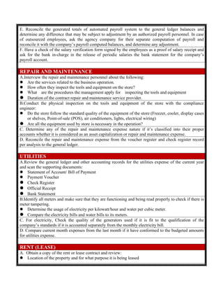 E. Reconcile the generated totals of automated payroll system to the general ledger balances and
determine any difference that may be subject to adjustment by an authorized payroll personnel. In case
of outsourced employees, ask the agency company for their separate computation of payroll and
reconcile it with the company’s payroll computed balances, and determine any adjustment.
F. Have a check of the salary verification form signed by the employees as a proof of salary receipt and
ask for the bank in-charge in the release of periodic salaries the bank statement for the company’s
payroll account.
REPAIR AND MAINTENANCE
A.Interview the repair and maintenance personnel about the following:
 Are the services related to the business operation.
 How often they inspect the tools and equipment on the store?
 What are the procedures the management apply for inspecting the tools and equipment
 Duration of the contract repair and maintenance service provider.
B.Conduct the physical inspection on the tools and equipment of the store with the compliance
engineer:
 Do the store follow the standard quality of the equipment of the store (Freezer, cooler, display cases
or shelves, Point-of-sale (POS), air conditioners, lights, electrical wiring)
 Are all the equipment used by store is necessary in the operation?
C. Determine any of the repair and maintenance expense nature if it’s classified into their proper
accounts whether it is considered as an asset capitalization or repair and maintenance expense.
D. Reconcile the repair and maintenance expense from the voucher register and check register record
per analysis to the general ledger.
UTILITIES
A.Review the general ledger and other accounting records for the utilities expense of the current year
and scan the supporting documents:
 Statement of Account/ Bill of Payment
 Payment Voucher
 Check Register
 Official Receipt
 Bank Statement
B.Identify all meters and make sure that they are functioning and being read properly to check if there is
meter tampering.
 Determine the usage of electricity per kilowatt/hour and water per cubic meter.
 Compare the electricity bills and water bills to its meters.
C. For electricity, Check the quality of the generators used if it is fit to the qualification of the
company’s standards if it is accounted separately from the monthly electricity bill.
D. Compare current month expenses from the last month if it have conformed to the budgeted amounts
for utilities expense.
RENT (LEASE)
A. Obtain a copy of the rent or lease contract and review:
 Location of the property and for what purpose it is being leased
 