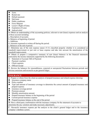  Term
 Rental rate
 Default payment
 Sub-lease
 Public conditions
 Force Majeure
 Lessor’s Right of Entry
 Expiration of Lease
 Judicial relief
B. Obtain an understanding of the accounting policies, relevant to rent (lease) expenses and an analysis
of those account including:
a. Description of accounts.
b. Balances at beginning of period.
c. Additions.
d. Amounts expensed or written off during the period.
e. Balances at the end of period.
C. Determine any of the rent expense nature if it’s classified properly whether it is considered as
leasehold improvement or just rent or lease expense and take into account the amortization of the
leasehold improvement.
D. Obtain or prepare a comparative summary of rent (lease) balances in the financial statements
particularly the income statements supported by the following documents:
 Statement of Account/ Bill of Payment
 Payment vouchers
 Check registers
 Official receipt
E. Review the balances for reasonableness, expected or unexpected fluctuations between periods and
obvious omissions and reconcile as per general ledger.
INSURANCE
A. Prepare or obtain from the client an analysis of prepaid insurance and related expense showing:
 Insurance company name
 Policy number
 Type and amount of insurance coverage to determine the correct amount of prepaid insurance and
prepaid expense.
 insurance coverage period
 Premium amount
 Monthly amortization amount
 Prepaid insurance balance at the beginning of the period
 Current-period insurance expense
 Prepaid insurance balance at the end of the period
B. Have a third party confirmation with the insurance company for the statement of accounts to
determine the any variation and make necessary adjustments.
C. Reconcile insurance expense per the analysis to the client’s general ledger and to the insurance
company’s database system.
 