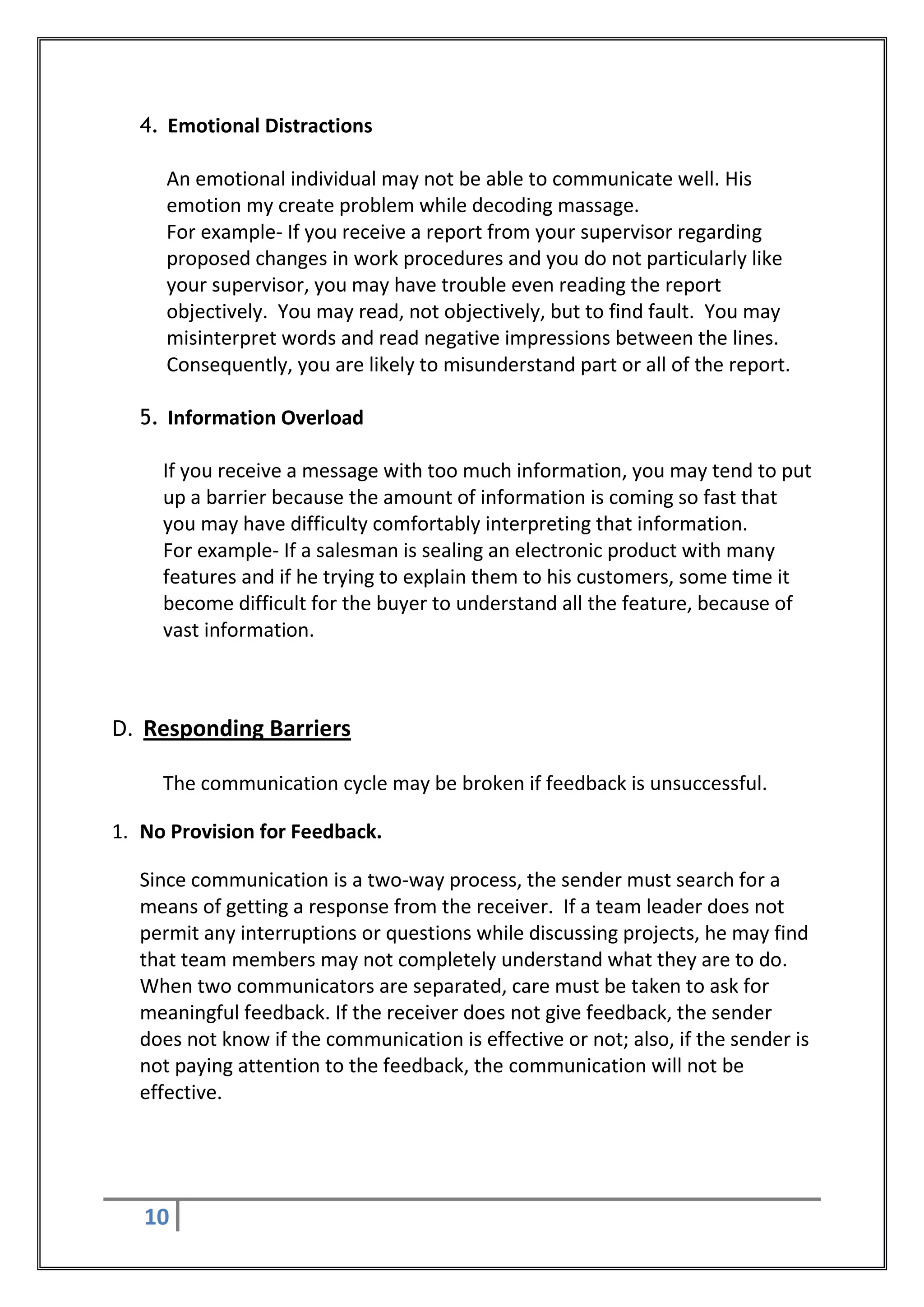4. Emotional Distractions

     An emotional individual may not be able to communicate well. His
     emotion my create problem while decoding massage.
     For example- If you receive a report from your supervisor regarding
     proposed changes in work procedures and you do not particularly like
     your supervisor, you may have trouble even reading the report
     objectively. You may read, not objectively, but to find fault. You may
     misinterpret words and read negative impressions between the lines.
     Consequently, you are likely to misunderstand part or all of the report.

  5. Information Overload

     If you receive a message with too much information, you may tend to put
     up a barrier because the amount of information is coming so fast that
     you may have difficulty comfortably interpreting that information.
     For example- If a salesman is sealing an electronic product with many
     features and if he trying to explain them to his customers, some time it
     become difficult for the buyer to understand all the feature, because of
     vast information.



D. Responding Barriers

     The communication cycle may be broken if feedback is unsuccessful.

1. No Provision for Feedback.

  Since communication is a two-way process, the sender must search for a
  means of getting a response from the receiver. If a team leader does not
  permit any interruptions or questions while discussing projects, he may find
  that team members may not completely understand what they are to do.
  When two communicators are separated, care must be taken to ask for
  meaningful feedback. If the receiver does not give feedback, the sender
  does not know if the communication is effective or not; also, if the sender is
  not paying attention to the feedback, the communication will not be
  effective.




   10
 