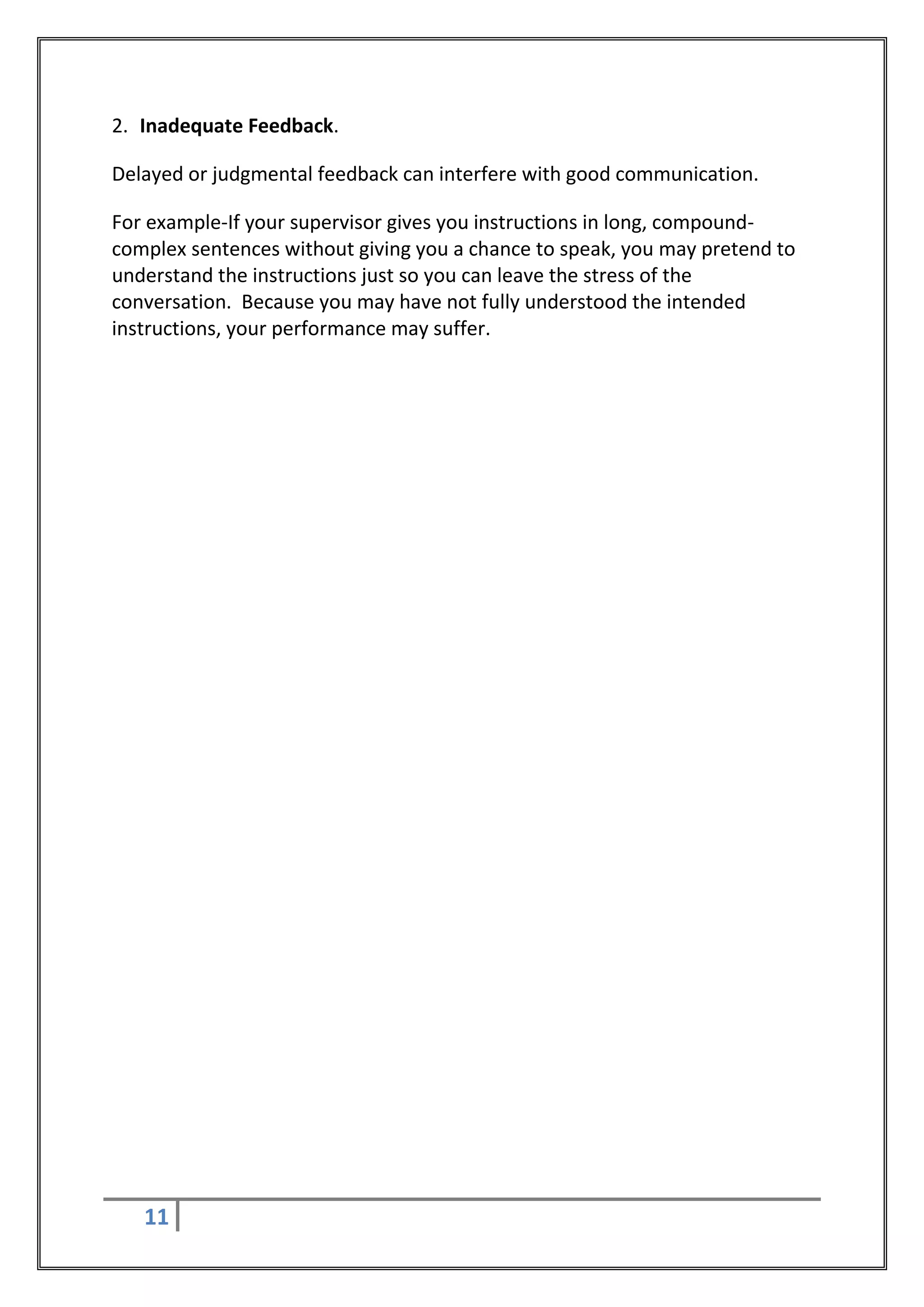 2. Inadequate Feedback.

Delayed or judgmental feedback can interfere with good communication.

For example-If your supervisor gives you instructions in long, compound-
complex sentences without giving you a chance to speak, you may pretend to
understand the instructions just so you can leave the stress of the
conversation. Because you may have not fully understood the intended
instructions, your performance may suffer.




   11
 