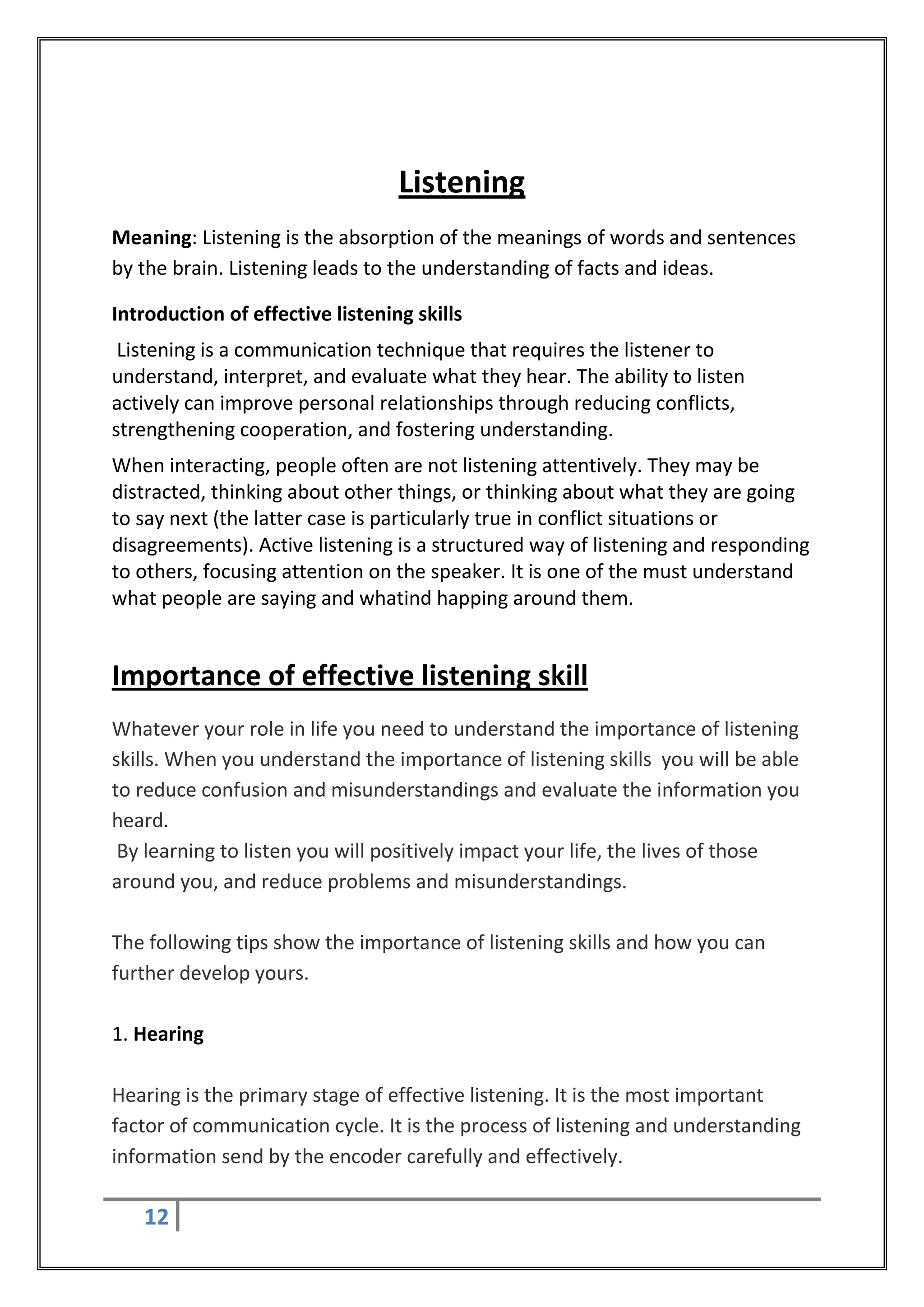 Listening
Meaning: Listening is the absorption of the meanings of words and sentences
by the brain. Listening leads to the understanding of facts and ideas.

Introduction of effective listening skills
 Listening is a communication technique that requires the listener to
understand, interpret, and evaluate what they hear. The ability to listen
actively can improve personal relationships through reducing conflicts,
strengthening cooperation, and fostering understanding.
When interacting, people often are not listening attentively. They may be
distracted, thinking about other things, or thinking about what they are going
to say next (the latter case is particularly true in conflict situations or
disagreements). Active listening is a structured way of listening and responding
to others, focusing attention on the speaker. It is one of the must understand
what people are saying and whatind happing around them.


Importance of effective listening skill
Whatever your role in life you need to understand the importance of listening
skills. When you understand the importance of listening skills you will be able
to reduce confusion and misunderstandings and evaluate the information you
heard.
 By learning to listen you will positively impact your life, the lives of those
around you, and reduce problems and misunderstandings.

The following tips show the importance of listening skills and how you can
further develop yours.

1. Hearing

Hearing is the primary stage of effective listening. It is the most important
factor of communication cycle. It is the process of listening and understanding
information send by the encoder carefully and effectively.

   12
 