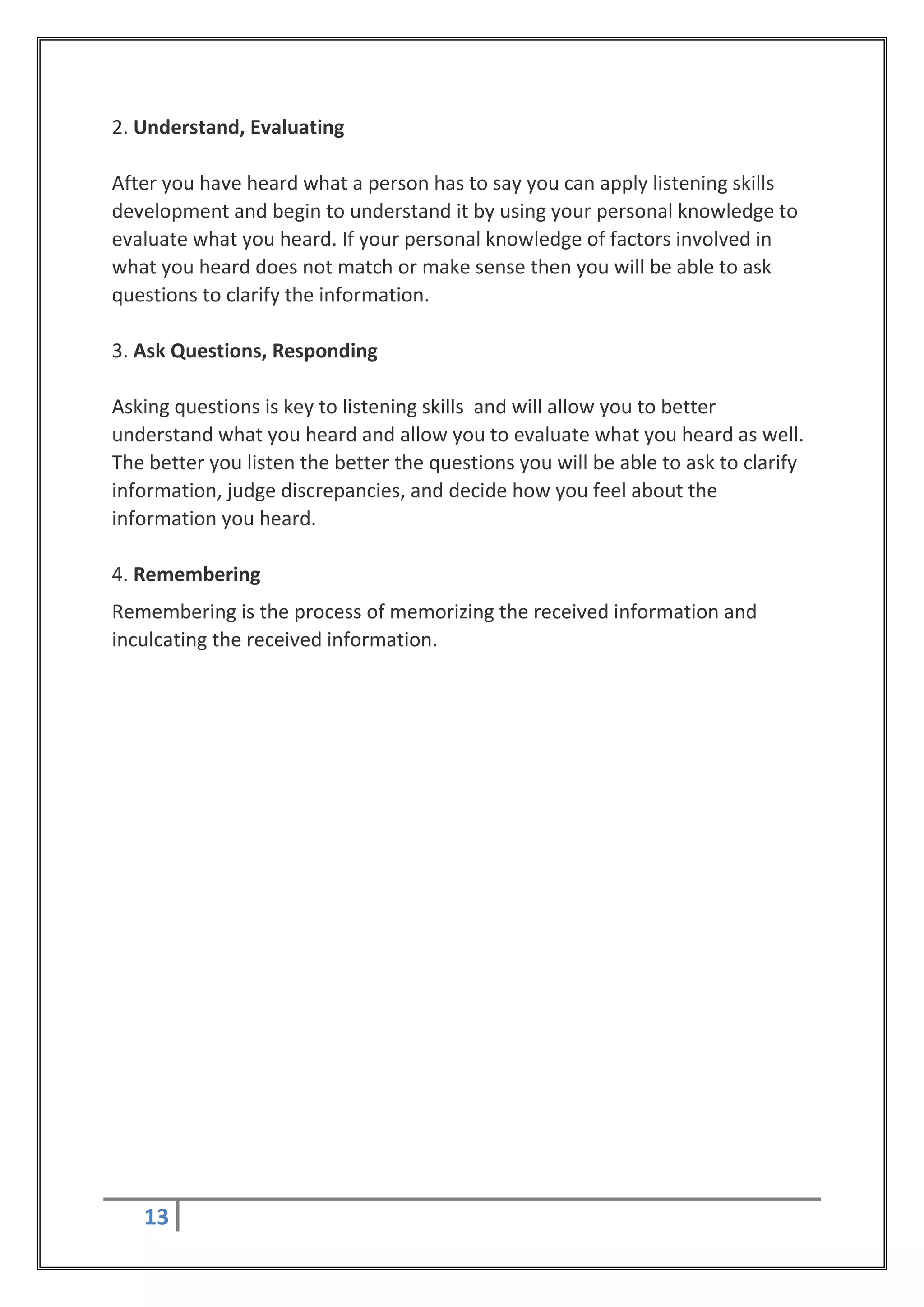 2. Understand, Evaluating

After you have heard what a person has to say you can apply listening skills
development and begin to understand it by using your personal knowledge to
evaluate what you heard. If your personal knowledge of factors involved in
what you heard does not match or make sense then you will be able to ask
questions to clarify the information.

3. Ask Questions, Responding

Asking questions is key to listening skills and will allow you to better
understand what you heard and allow you to evaluate what you heard as well.
The better you listen the better the questions you will be able to ask to clarify
information, judge discrepancies, and decide how you feel about the
information you heard.

4. Remembering
Remembering is the process of memorizing the received information and
inculcating the received information.




   13
 