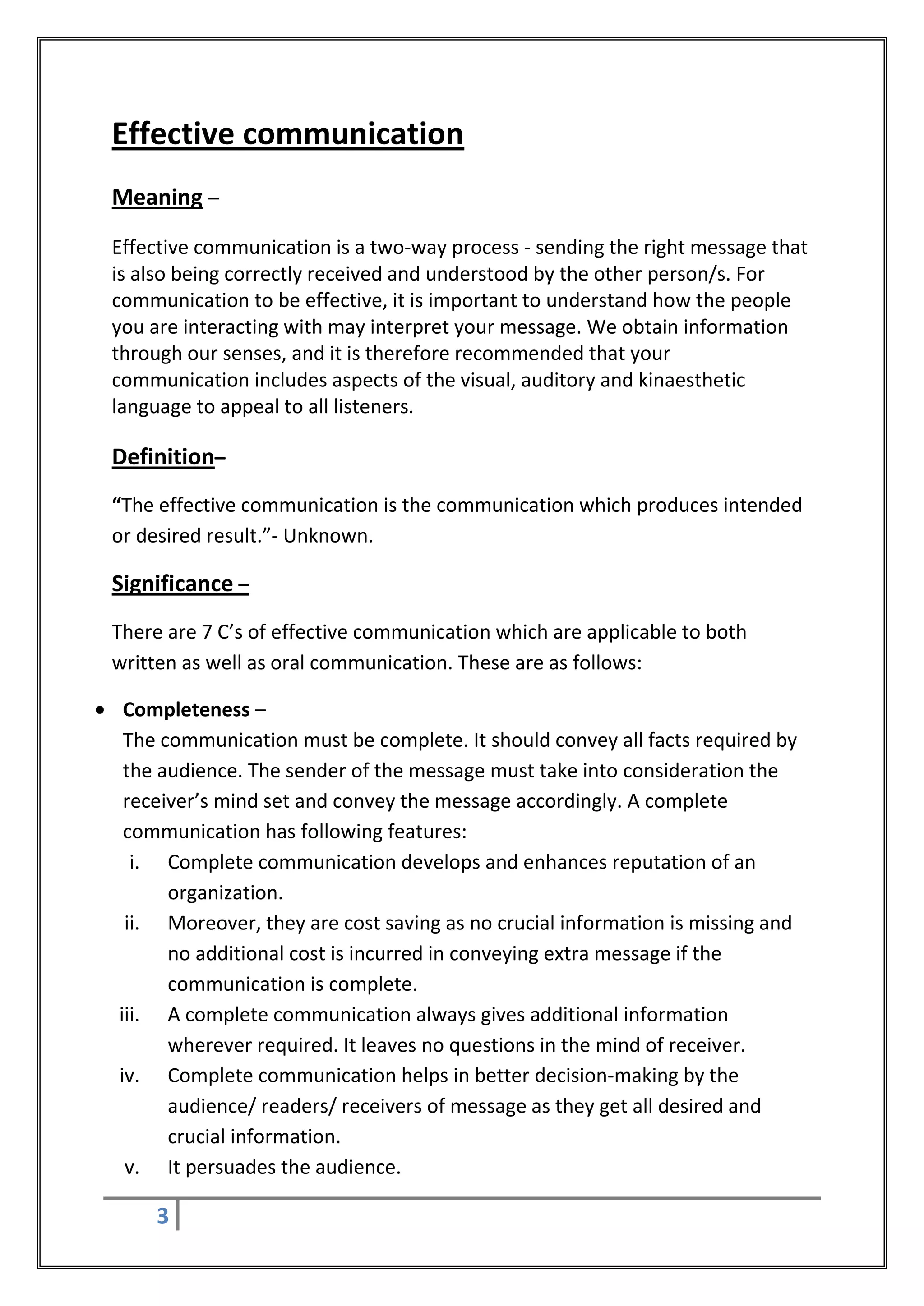 Effective communication
Meaning –
Effective communication is a two-way process - sending the right message that
is also being correctly received and understood by the other person/s. For
communication to be effective, it is important to understand how the people
you are interacting with may interpret your message. We obtain information
through our senses, and it is therefore recommended that your
communication includes aspects of the visual, auditory and kinaesthetic
language to appeal to all listeners.

Definition–
“The effective communication is the communication which produces intended
or desired result.”- Unknown.

Significance –
There are 7 C’s of effective communication which are applicable to both
written as well as oral communication. These are as follows:

 Completeness –
 The communication must be complete. It should convey all facts required by
 the audience. The sender of the message must take into consideration the
 receiver’s mind set and convey the message accordingly. A complete
 communication has following features:
  i. Complete communication develops and enhances reputation of an
      organization.
 ii. Moreover, they are cost saving as no crucial information is missing and
      no additional cost is incurred in conveying extra message if the
      communication is complete.
iii. A complete communication always gives additional information
      wherever required. It leaves no questions in the mind of receiver.
iv. Complete communication helps in better decision-making by the
      audience/ readers/ receivers of message as they get all desired and
      crucial information.
 v. It persuades the audience.

     3
 