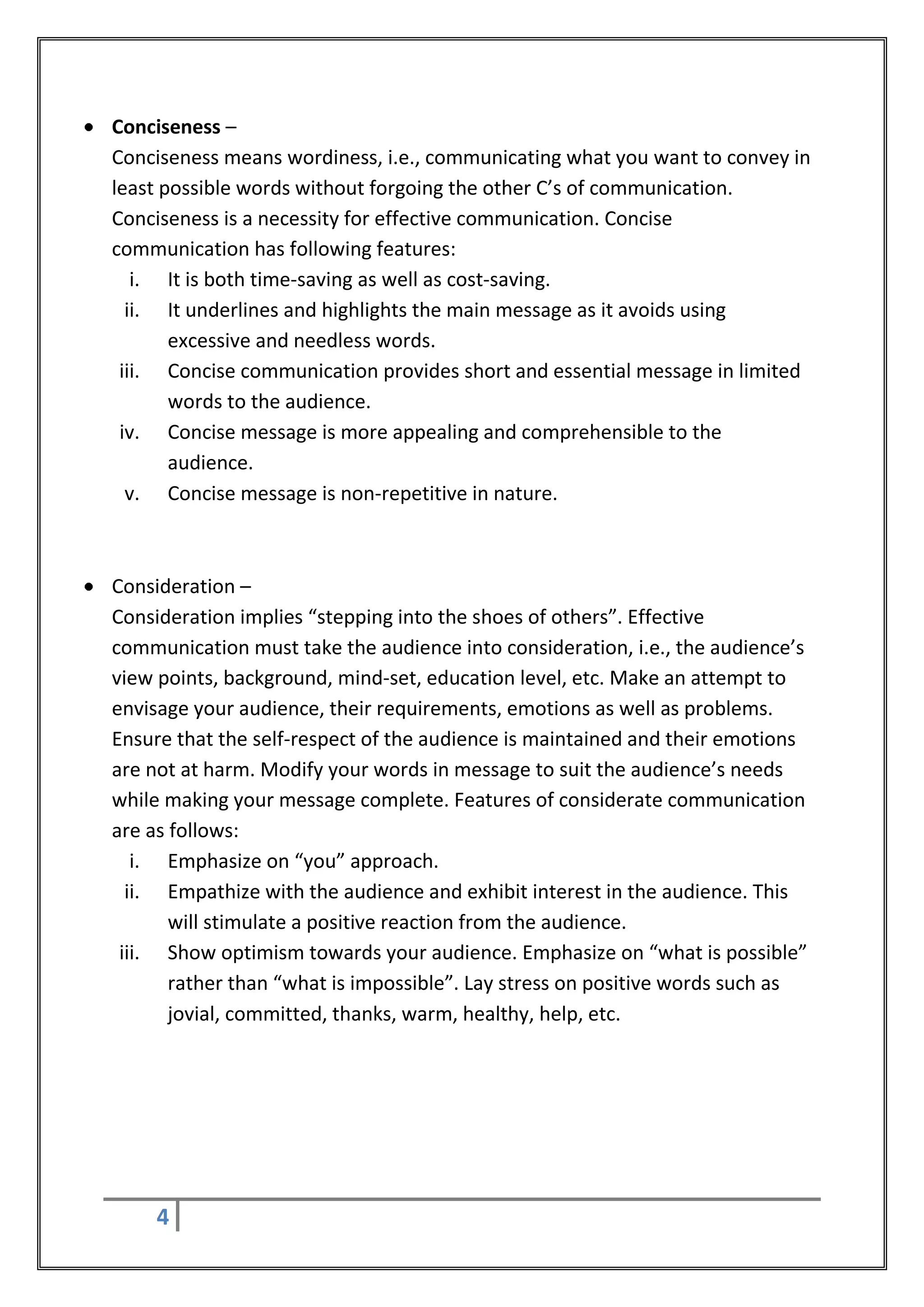 Conciseness –
Conciseness means wordiness, i.e., communicating what you want to convey in
least possible words without forgoing the other C’s of communication.
Conciseness is a necessity for effective communication. Concise
communication has following features:
   i. It is both time-saving as well as cost-saving.
  ii. It underlines and highlights the main message as it avoids using
       excessive and needless words.
 iii. Concise communication provides short and essential message in limited
       words to the audience.
 iv. Concise message is more appealing and comprehensible to the
       audience.
  v. Concise message is non-repetitive in nature.



Consideration –
Consideration implies “stepping into the shoes of others”. Effective
communication must take the audience into consideration, i.e., the audience’s
view points, background, mind-set, education level, etc. Make an attempt to
envisage your audience, their requirements, emotions as well as problems.
Ensure that the self-respect of the audience is maintained and their emotions
are not at harm. Modify your words in message to suit the audience’s needs
while making your message complete. Features of considerate communication
are as follows:
   i. Emphasize on “you” approach.
  ii. Empathize with the audience and exhibit interest in the audience. This
       will stimulate a positive reaction from the audience.
 iii. Show optimism towards your audience. Emphasize on “what is possible”
       rather than “what is impossible”. Lay stress on positive words such as
       jovial, committed, thanks, warm, healthy, help, etc.




    4
 