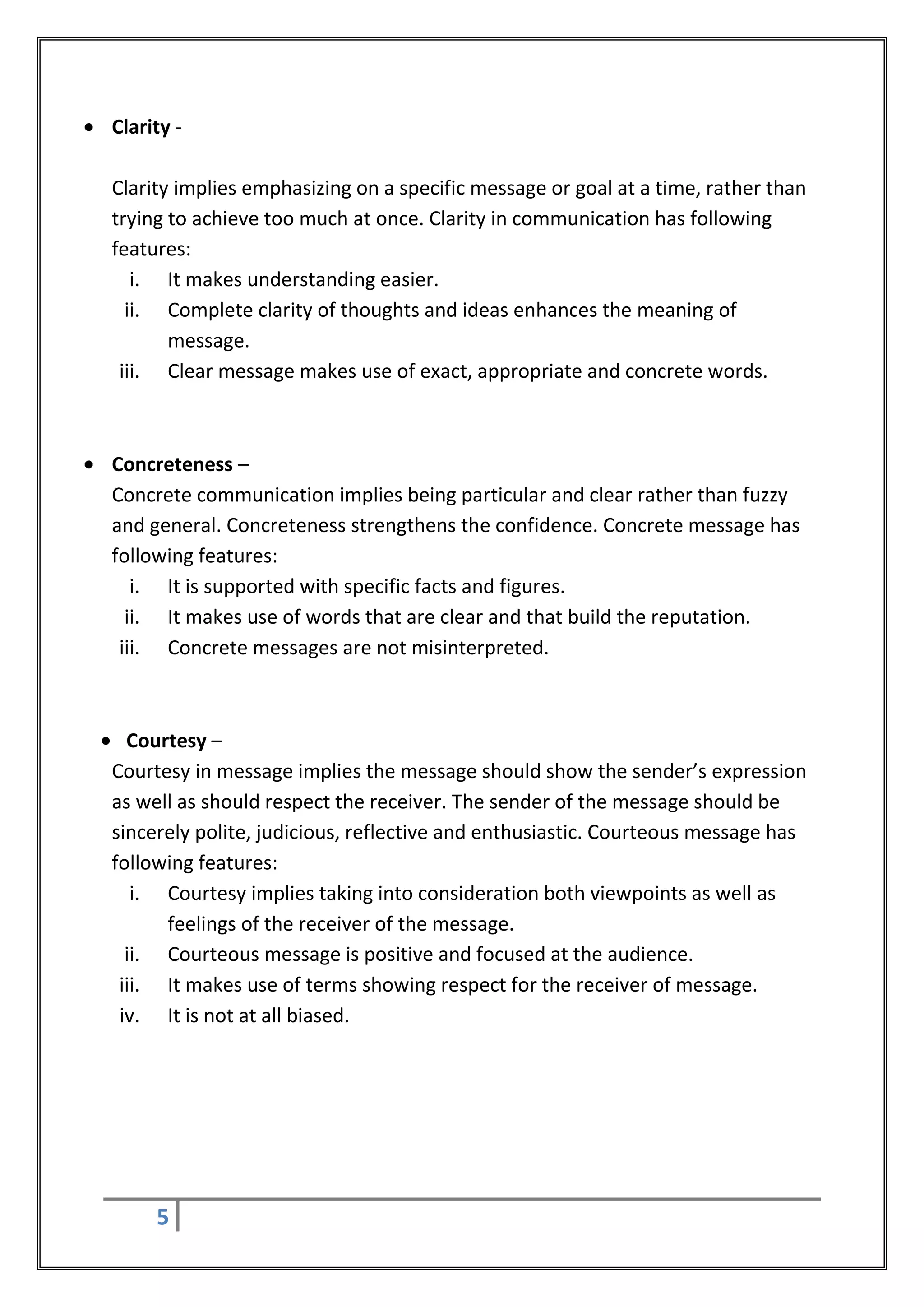 Clarity -

Clarity implies emphasizing on a specific message or goal at a time, rather than
trying to achieve too much at once. Clarity in communication has following
features:
   i. It makes understanding easier.
  ii. Complete clarity of thoughts and ideas enhances the meaning of
       message.
 iii. Clear message makes use of exact, appropriate and concrete words.



Concreteness –
Concrete communication implies being particular and clear rather than fuzzy
and general. Concreteness strengthens the confidence. Concrete message has
following features:
   i. It is supported with specific facts and figures.
  ii. It makes use of words that are clear and that build the reputation.
 iii. Concrete messages are not misinterpreted.



  Courtesy –
Courtesy in message implies the message should show the sender’s expression
as well as should respect the receiver. The sender of the message should be
sincerely polite, judicious, reflective and enthusiastic. Courteous message has
following features:
   i. Courtesy implies taking into consideration both viewpoints as well as
      feelings of the receiver of the message.
  ii. Courteous message is positive and focused at the audience.
 iii. It makes use of terms showing respect for the receiver of message.
 iv. It is not at all biased.




     5
 