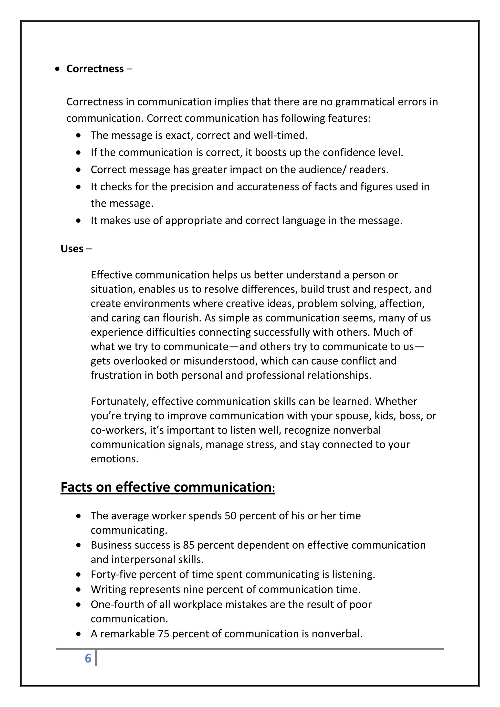 Correctness –

 Correctness in communication implies that there are no grammatical errors in
 communication. Correct communication has following features:
      The message is exact, correct and well-timed.
      If the communication is correct, it boosts up the confidence level.
      Correct message has greater impact on the audience/ readers.
      It checks for the precision and accurateness of facts and figures used in
      the message.
      It makes use of appropriate and correct language in the message.

Uses –

      Effective communication helps us better understand a person or
      situation, enables us to resolve differences, build trust and respect, and
      create environments where creative ideas, problem solving, affection,
      and caring can flourish. As simple as communication seems, many of us
      experience difficulties connecting successfully with others. Much of
      what we try to communicate—and others try to communicate to us—
      gets overlooked or misunderstood, which can cause conflict and
      frustration in both personal and professional relationships.

      Fortunately, effective communication skills can be learned. Whether
      you’re trying to improve communication with your spouse, kids, boss, or
      co-workers, it’s important to listen well, recognize nonverbal
      communication signals, manage stress, and stay connected to your
      emotions.

Facts on effective communication:
      The average worker spends 50 percent of his or her time
      communicating.
      Business success is 85 percent dependent on effective communication
      and interpersonal skills.
      Forty-five percent of time spent communicating is listening.
      Writing represents nine percent of communication time.
      One-fourth of all workplace mistakes are the result of poor
      communication.
      A remarkable 75 percent of communication is nonverbal.

    6
 