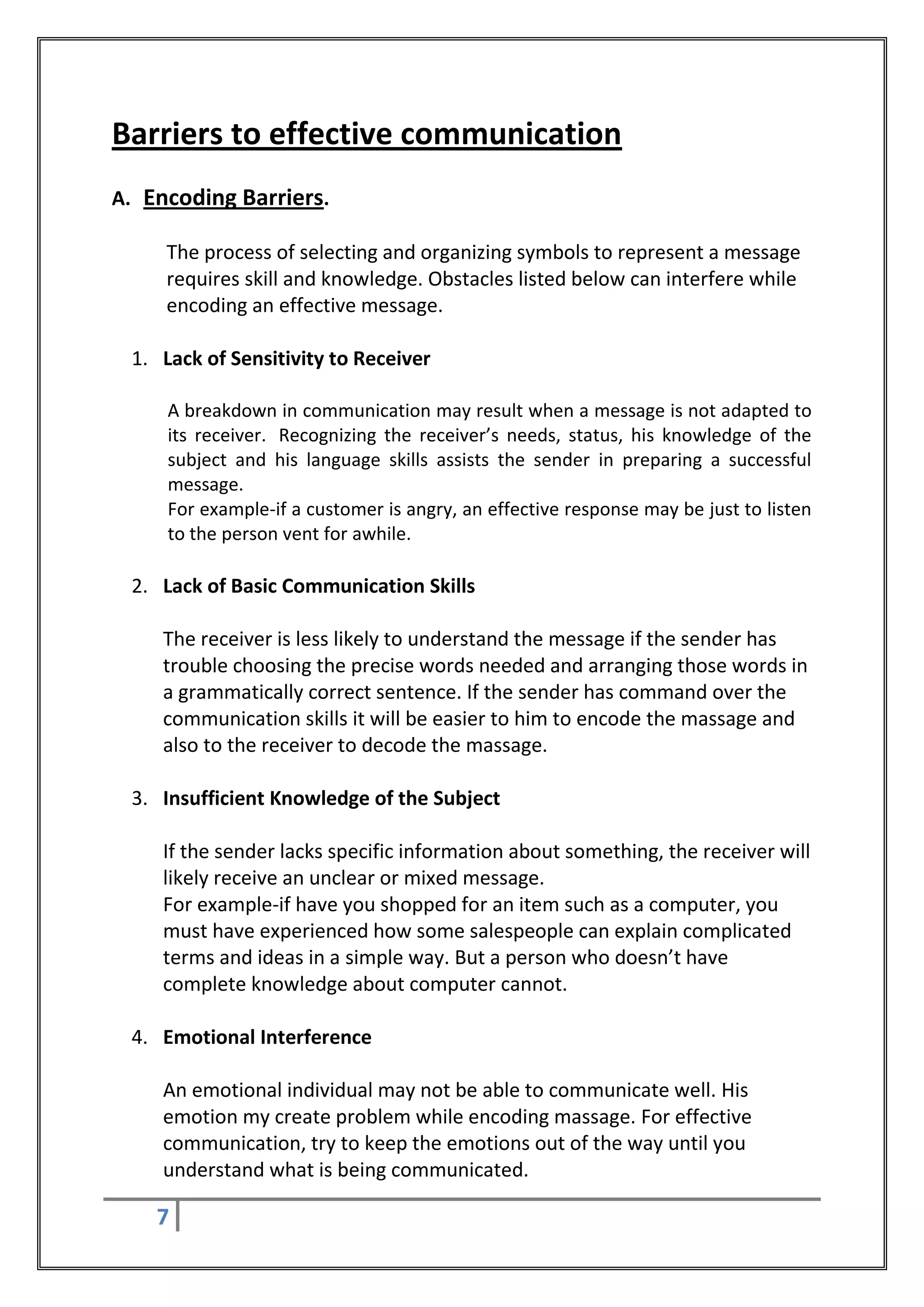 Barriers to effective communication
A. Encoding Barriers.

     The process of selecting and organizing symbols to represent a message
     requires skill and knowledge. Obstacles listed below can interfere while
     encoding an effective message.

 1. Lack of Sensitivity to Receiver

     A breakdown in communication may result when a message is not adapted to
     its receiver. Recognizing the receiver’s needs, status, his knowledge of the
     subject and his language skills assists the sender in preparing a successful
     message.
     For example-if a customer is angry, an effective response may be just to listen
     to the person vent for awhile.

 2. Lack of Basic Communication Skills

    The receiver is less likely to understand the message if the sender has
    trouble choosing the precise words needed and arranging those words in
    a grammatically correct sentence. If the sender has command over the
    communication skills it will be easier to him to encode the massage and
    also to the receiver to decode the massage.

 3. Insufficient Knowledge of the Subject

    If the sender lacks specific information about something, the receiver will
    likely receive an unclear or mixed message.
    For example-if have you shopped for an item such as a computer, you
    must have experienced how some salespeople can explain complicated
    terms and ideas in a simple way. But a person who doesn’t have
    complete knowledge about computer cannot.

 4. Emotional Interference

    An emotional individual may not be able to communicate well. His
    emotion my create problem while encoding massage. For effective
    communication, try to keep the emotions out of the way until you
    understand what is being communicated.

    7
 