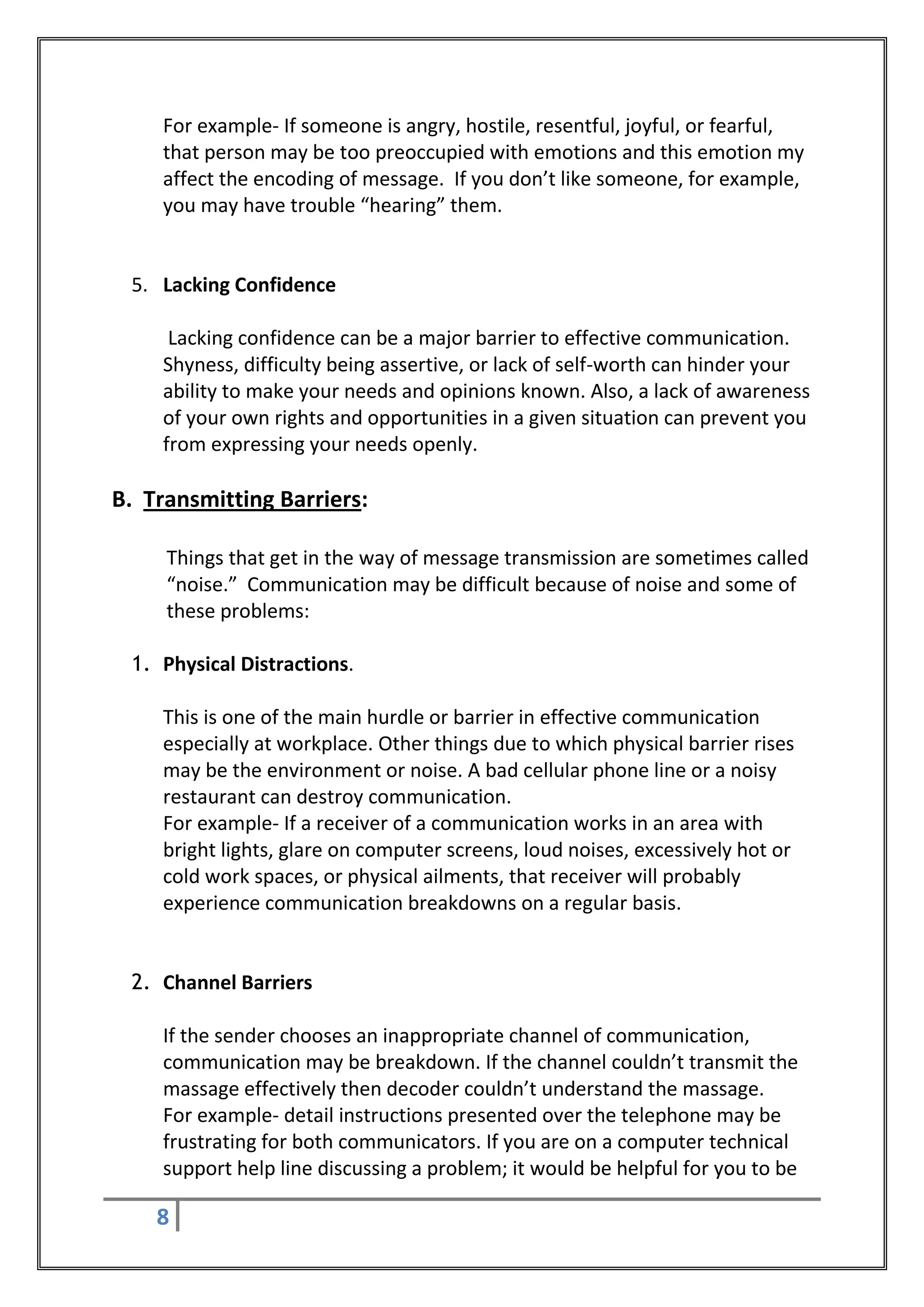 For example- If someone is angry, hostile, resentful, joyful, or fearful,
    that person may be too preoccupied with emotions and this emotion my
    affect the encoding of message. If you don’t like someone, for example,
    you may have trouble “hearing” them.


 5. Lacking Confidence

     Lacking confidence can be a major barrier to effective communication.
    Shyness, difficulty being assertive, or lack of self-worth can hinder your
    ability to make your needs and opinions known. Also, a lack of awareness
    of your own rights and opportunities in a given situation can prevent you
    from expressing your needs openly.

B. Transmitting Barriers:

     Things that get in the way of message transmission are sometimes called
     “noise.” Communication may be difficult because of noise and some of
     these problems:

 1. Physical Distractions.

    This is one of the main hurdle or barrier in effective communication
    especially at workplace. Other things due to which physical barrier rises
    may be the environment or noise. A bad cellular phone line or a noisy
    restaurant can destroy communication.
    For example- If a receiver of a communication works in an area with
    bright lights, glare on computer screens, loud noises, excessively hot or
    cold work spaces, or physical ailments, that receiver will probably
    experience communication breakdowns on a regular basis.


 2. Channel Barriers

    If the sender chooses an inappropriate channel of communication,
    communication may be breakdown. If the channel couldn’t transmit the
    massage effectively then decoder couldn’t understand the massage.
    For example- detail instructions presented over the telephone may be
    frustrating for both communicators. If you are on a computer technical
    support help line discussing a problem; it would be helpful for you to be

    8
 