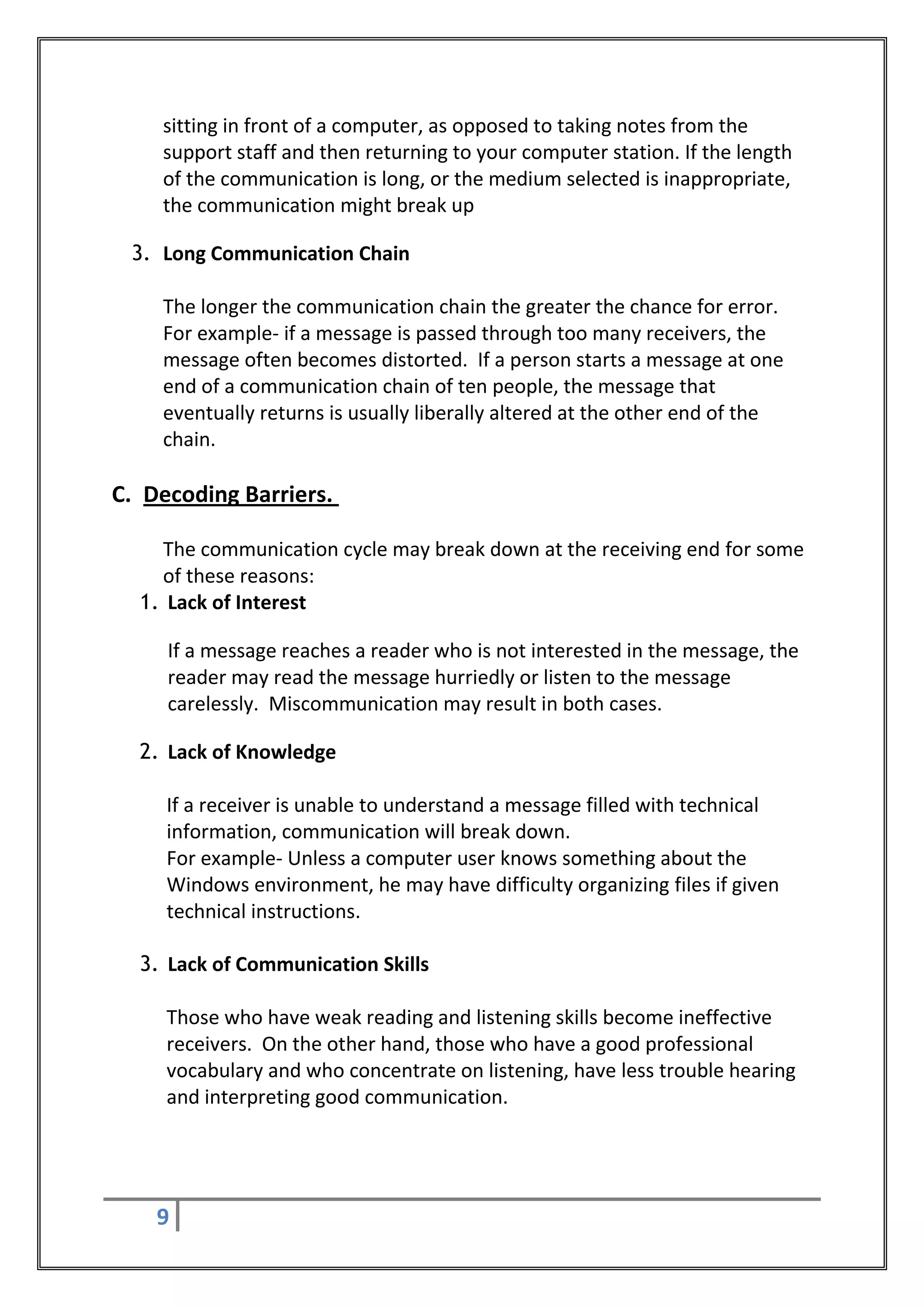 sitting in front of a computer, as opposed to taking notes from the
    support staff and then returning to your computer station. If the length
    of the communication is long, or the medium selected is inappropriate,
    the communication might break up

 3. Long Communication Chain

    The longer the communication chain the greater the chance for error.
    For example- if a message is passed through too many receivers, the
    message often becomes distorted. If a person starts a message at one
    end of a communication chain of ten people, the message that
    eventually returns is usually liberally altered at the other end of the
    chain.

C. Decoding Barriers.

    The communication cycle may break down at the receiving end for some
    of these reasons:
  1. Lack of Interest

     If a message reaches a reader who is not interested in the message, the
     reader may read the message hurriedly or listen to the message
     carelessly. Miscommunication may result in both cases.

  2. Lack of Knowledge

     If a receiver is unable to understand a message filled with technical
     information, communication will break down.
     For example- Unless a computer user knows something about the
     Windows environment, he may have difficulty organizing files if given
     technical instructions.

  3. Lack of Communication Skills

     Those who have weak reading and listening skills become ineffective
     receivers. On the other hand, those who have a good professional
     vocabulary and who concentrate on listening, have less trouble hearing
     and interpreting good communication.




    9
 