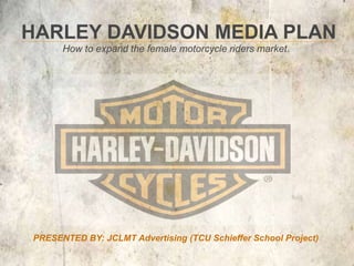 HARLEY DAVIDSON MEDIA PLAN
      How to expand the female motorcycle riders market.




PRESENTED BY: JCLMT Advertising (TCU Schieffer School Project)
 