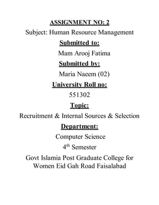 ASSIGNMENT NO: 2
Subject: Human Resource Management
Submitted to:
Mam Arooj Fatima
Submitted by:
Maria Naeem (02)
University Roll no:
551302
Topic:
Recruitment & Internal Sources & Selection
Department:
Computer Science
4th
Semester
Govt Islamia Post Graduate College for
Women Eid Gah Road Faisalabad
 