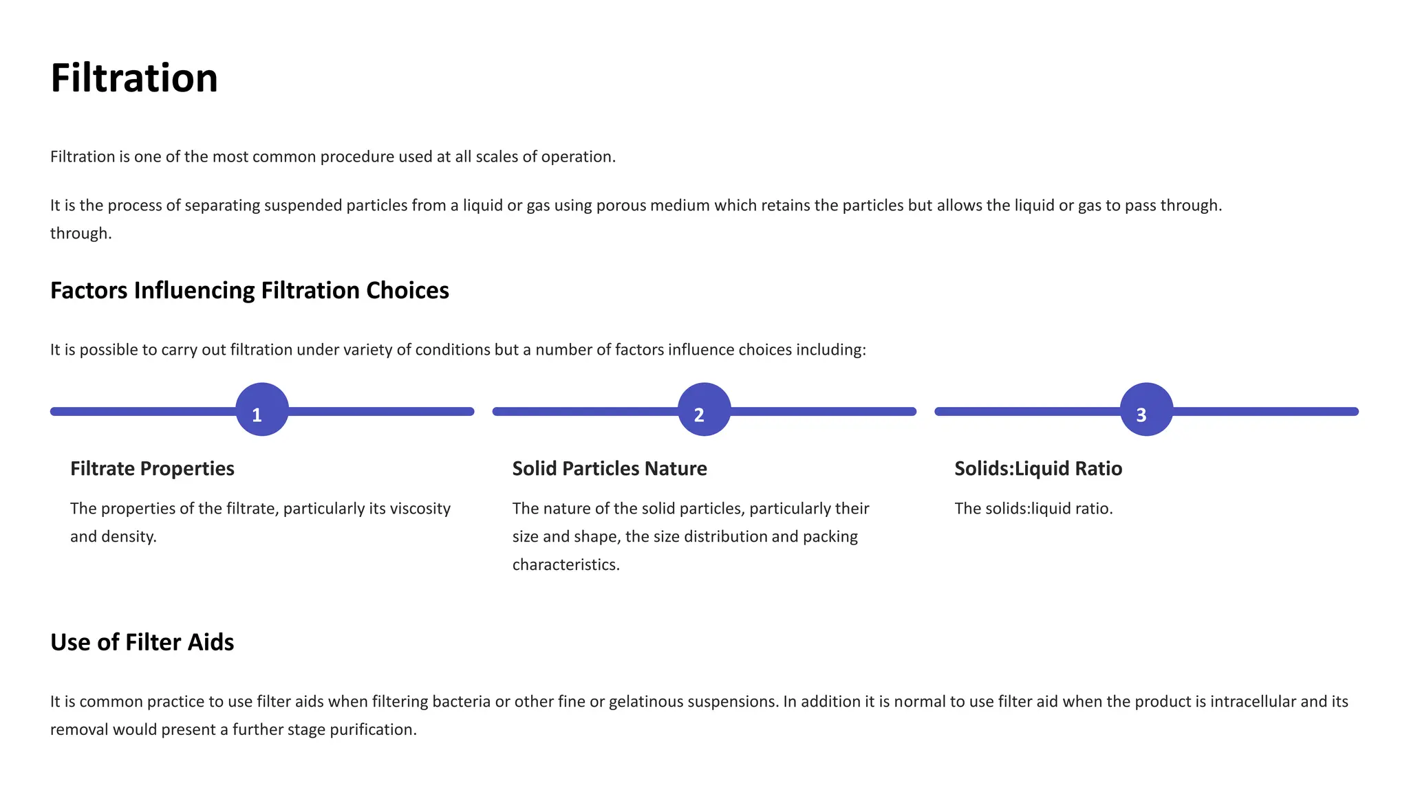 Filtration
Filtration is one of the most common procedure used at all scales of operation.
It is the process of separating suspended particles from a liquid or gas using porous medium which retains the particles but allows the liquid or gas to pass through.
through.
Factors Influencing Filtration Choices
It is possible to carry out filtration under variety of conditions but a number of factors influence choices including:
1
Filtrate Properties
The properties of the filtrate, particularly its viscosity
and density.
2
Solid Particles Nature
The nature of the solid particles, particularly their
size and shape, the size distribution and packing
characteristics.
3
Solids:Liquid Ratio
The solids:liquid ratio.
Use of Filter Aids
It is common practice to use filter aids when filtering bacteria or other fine or gelatinous suspensions. In addition it is normal to use filter aid when the product is intracellular and its
removal would present a further stage purification.
 