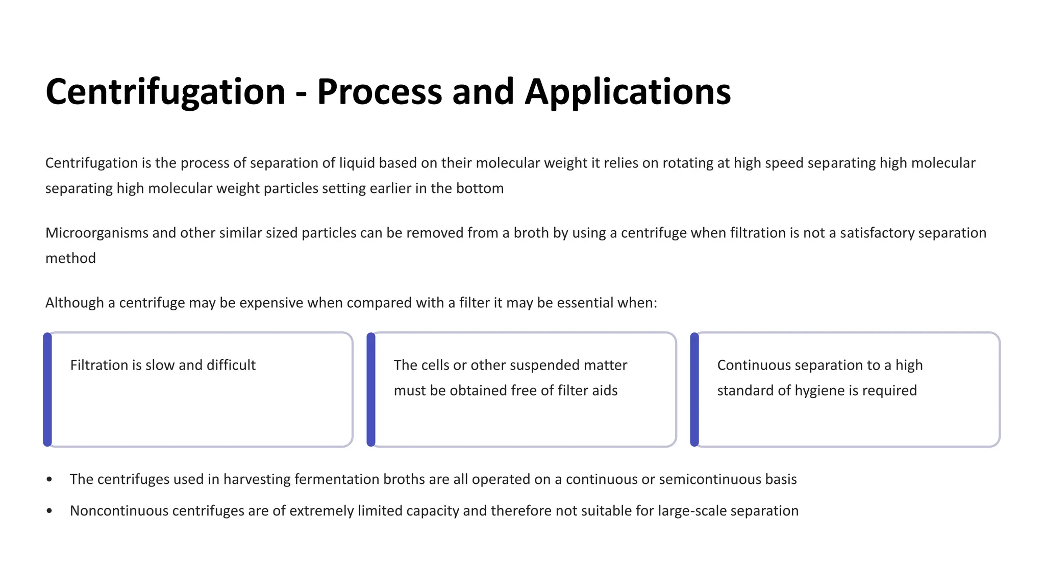 Centrifugation - Process and Applications
Centrifugation is the process of separation of liquid based on their molecular weight it relies on rotating at high speed sep
separating high molecular weight particles setting earlier in the bottom
arating high molecular
Microorganisms and other similar sized particles can be removed from a broth by using a centrifuge when filtration is not a satisfactory separation
method
Although a centrifuge may be expensive when compared with a filter it may be essential when:
Filtration is slow and difficult The cells or other suspended matter
must be obtained free of filter aids
Continuous separation to a high
standard of hygiene is required
• The centrifuges used in harvesting fermentation broths are all operated on a continuous or semicontinuous basis
• Noncontinuous centrifuges are of extremely limited capacity and therefore not suitable for large-scale separation
 