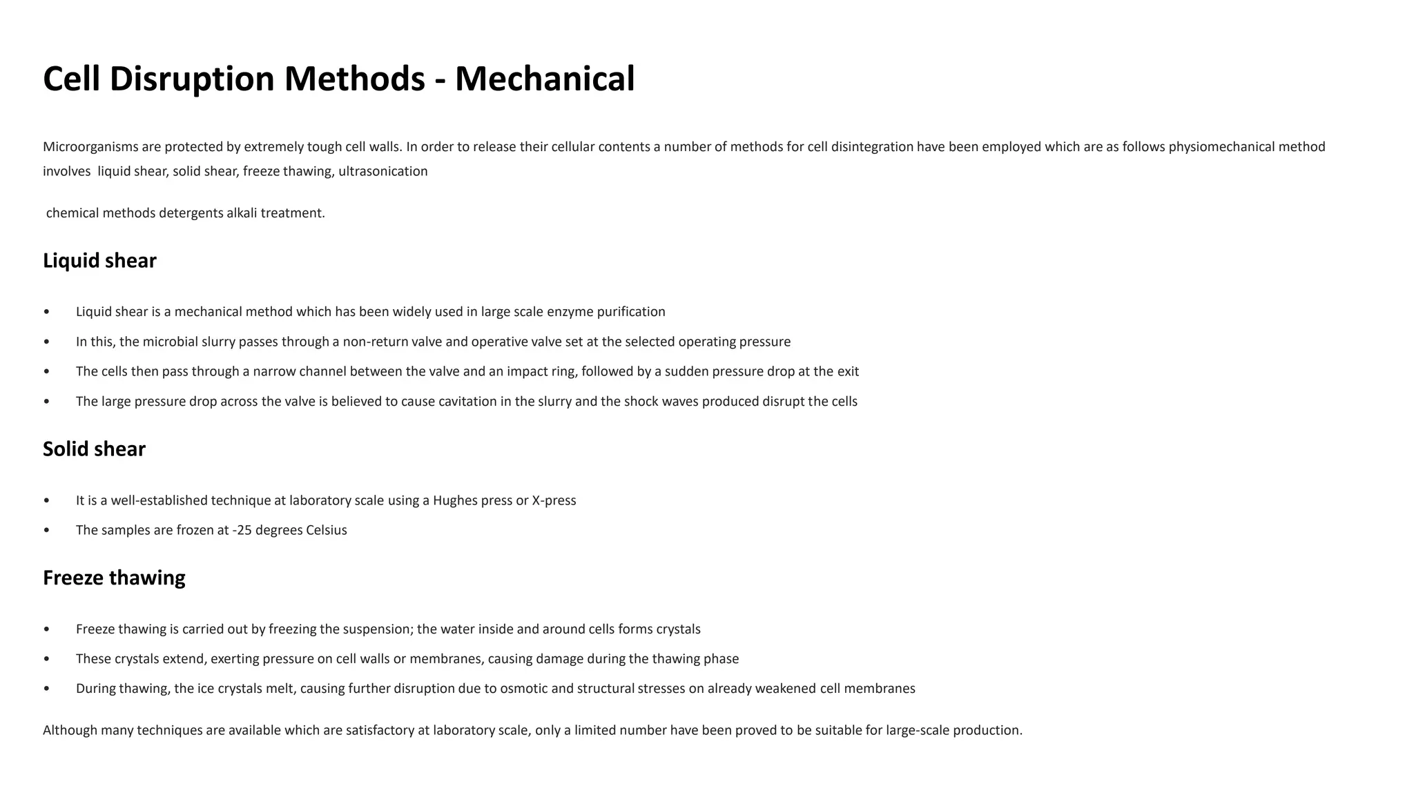 Cell Disruption Methods - Mechanical
Microorganisms are protected by extremely tough cell walls. In order to release their cellular contents a number of methods for cell disintegration have been employed which are as follows physiomechanical method
involves liquid shear, solid shear, freeze thawing, ultrasonication
chemical methods detergents alkali treatment.
Liquid shear
• Liquid shear is a mechanical method which has been widely used in large scale enzyme purification
• In this, the microbial slurry passes through a non-return valve and operative valve set at the selected operating pressure
• The cells then pass through a narrow channel between the valve and an impact ring, followed by a sudden pressure drop at the exit
• The large pressure drop across the valve is believed to cause cavitation in the slurry and the shock waves produced disrupt the cells
Solid shear
• It is a well-established technique at laboratory scale using a Hughes press or X-press
• The samples are frozen at -25 degrees Celsius
Freeze thawing
• Freeze thawing is carried out by freezing the suspension; the water inside and around cells forms crystals
• These crystals extend, exerting pressure on cell walls or membranes, causing damage during the thawing phase
• During thawing, the ice crystals melt, causing further disruption due to osmotic and structural stresses on already weakened cell membranes
Although many techniques are available which are satisfactory at laboratory scale, only a limited number have been proved to be suitable for large-scale production.
 
