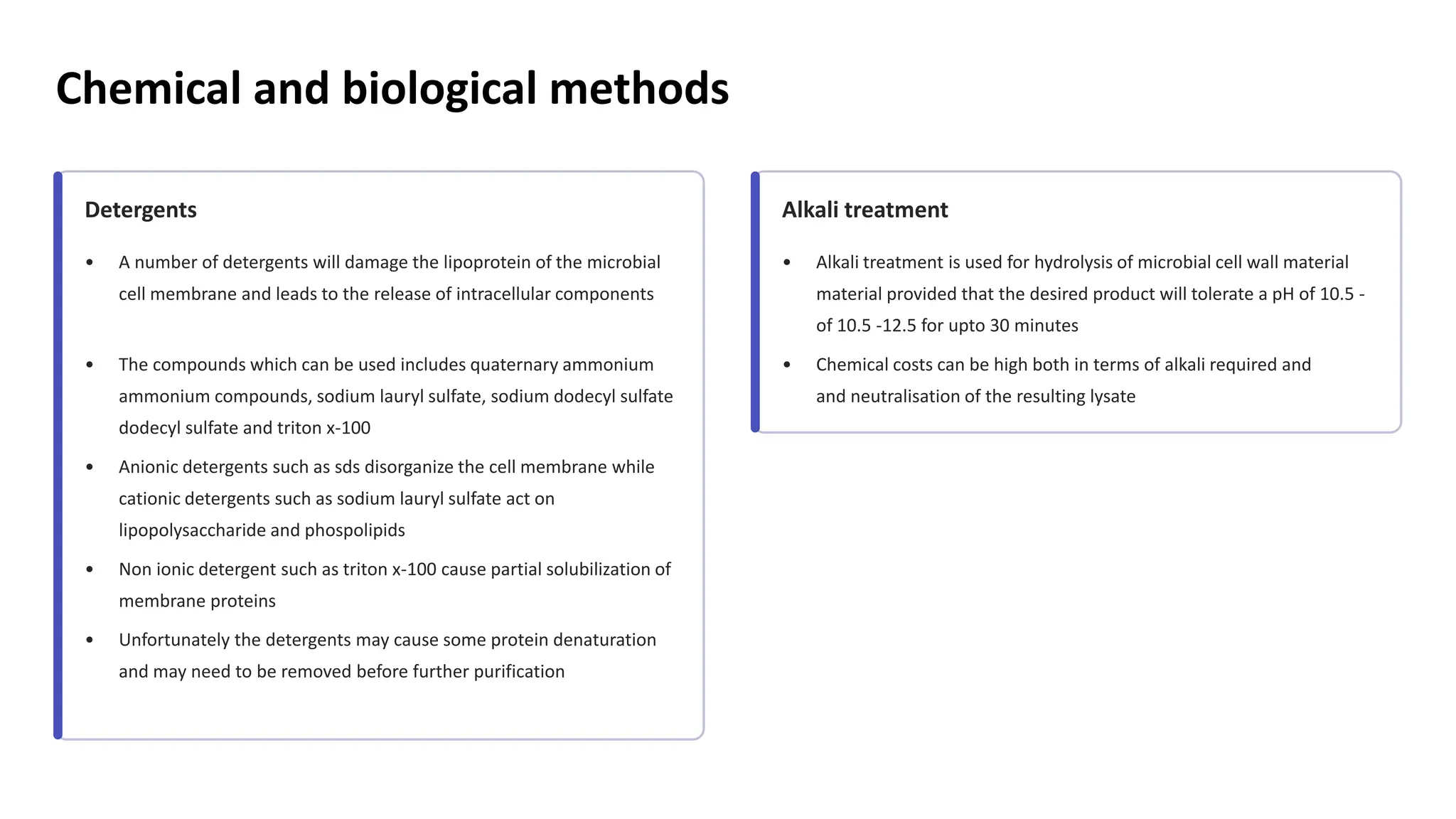 Chemical and biological methods
Detergents
• A number of detergents will damage the lipoprotein of the microbial
cell membrane and leads to the release of intracellular components
• The compounds which can be used includes quaternary ammonium
ammonium compounds, sodium lauryl sulfate, sodium dodecyl sulfate
dodecyl sulfate and triton x-100
• Anionic detergents such as sds disorganize the cell membrane while
cationic detergents such as sodium lauryl sulfate act on
lipopolysaccharide and phospolipids
• Non ionic detergent such as triton x-100 cause partial solubilization of
membrane proteins
• Unfortunately the detergents may cause some protein denaturation
and may need to be removed before further purification
Alkali treatment
• Alkali treatment is used for hydrolysis of microbial cell wall material
material provided that the desired product will tolerate a pH of 10.5
of 10.5 -
-
12.5 for upto 30 minutes
• Chemical costs can be high both in terms of alkali required and
and neutralisation of the resulting lysate
 