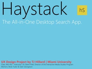 Haystack 
The All-in-One Desktop Search App. 
hS 
UX Design Project by TJ Hillard | Miami University 
Class: IMS 452 - Instructor: Dr. Glenn Platt, Director of the Interactive Media Studies Program 
Mentors: Brian Tudor & Tyler Georgeson 
 