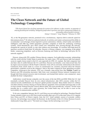 The Clean Network and the Future of Global Technology Competition 721-045
1
M EG RI TH M I RE
C OURTN EY H AN
The Clean Network and the Future of Global
Technology Competition
“[The Soviet Union] has a far flung apparatus for exertion of its influence in other countries, an apparatus of
amazing flexibility and versatility, managed by people whose experience and skill in underground methods are
presumably without parallel in history.”
-George F. Kennan’s “Long Telegram,” February 22, 19461
5G, or the 5th generation network, promised to be a revolutionary, stepwise shift in network speed for
telecommunications.2 5G relied on a physical network of switches and routers and possessed the ability to
accommodate vast exchanges of data required to power autonomous vehicles, virtual reality and artificial
intelligence with little lag. Global equipment providers competed to build the underlying switching
systems, which theoretically gave them control over information flow passing through the network,
alongside the capacity to reroute or copy data without user knowledge. As countries held high-band 5G
spectrum auctions to build their 5G networks, Huawei, a Chinese company, was emerging as the global
leader, surpassing competitors such as Ericsson, Samsung and Nokia on technology and price for 5G
network supplies.3
Huawei, along with ZTE, another Chinese telecom company, had ambivalent economic relationships
with the world and the United States in particular. For many years, ZTE and Huawei both had enjoyed
access to supply chains rooted in the U.S. and, especially for ZTE, U.S. markets. But both companies had
also been sites of conflict between the U.S. and China. Huawei was formally a non-state-owned firm, but
its origins and associations with the People’s Liberation Army (PLA) and murky relationship to the Chinese
Communist Party (CCP) made it a source of consternation for countries concerned about the Chinese
government’s potential access to the company’s data or the state’s support for firms generating an unfair
competitive landscape in the industry. ZTE was a formally state-owned firm (See Exhibits 1 and 2 on
Huawei and ZTE ownership structures). Both firms were considered Chinese national champions and,
though both firms denied excessive state involvement and claimed their motives were commercial, many
doubted the firms’ independence.
Ambivalence would become antipathy over the course of the late 2010s and 2020. While the U.S. had
essentially excluded Huawei from its own critical infrastructure after 2019, concerns within the U.S.
national security establishment over Huawei’s global position mounted. Many fretted about U.S. military
and other interests overseas relying on Chinese telecom equipment. Fears included espionage risks as well
as what a former National Security Council official called “the worst possible day” scenario: “On the worst
possible day in a conflict with a peer adversary, the United States may not be able to count on the
survivability of communication satellites.”4
To be sure, competition between the U.S. and China was not confined to technology. President Donald
Trump initiated a trade war in 2017 that would see tariffs affect up to 55% of the total value of U.S. imports
from China and 85% of China’s imports from the U.S.5 Amid multiple sources of economic conflict,
however, the technology issue seemed the thorniest. As the President of the U.S.-China Business Council,
Ambassador Craig Allen, put it: “The trade war is bogus, but the technology war is real.”6
 