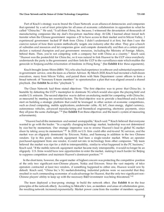 The Clean Network and the Future of Global Technology Competition 721-045
7
Part of Krach’s strategy was to brand the Clean Network as an allianceof democracies and companies
that operated by a set of trust principles for all areas of economic collaboration in opposition to what he
called “China Inc.” He said, “I call them China, Inc. because, I witnessed the devastation of thousands of
manufacturing companies like my dad’s five-person machine shop. At GM, I learned about forced tech
transfer when the Chinese government requires a JV to have access to their market and in Silicon Valley, I
experienced government backed IP theft from China. I didn’t understand it at first, but then I saw the
coercive nature of how their system methodically targets one industry after the other. They give a bunch
of subsidies and resources and let companies grow and compete domestically and then at a certain point
declare a national champion and put government resources, including the Ministry of Foreign Affairs,
behind them. Then, you’re not competing with a company but with China as a country.” Krach said,
“Huawei was the posterchild for China Inc, so it was natural to link Huawei to the CCP since everybody
understands the party is the government and then link the CCP to the surveillance state which enables the
genocide in Xinjiang and the evisceration of freedoms in Hong Kong.“ (See Exhibit 4 for these arguments).
Krach brought James Shinn (MBA ’81),who also had experience in software and substantial experience
in government service, onto the team as a Senior Advisor. By March 2020,Krach had recruited a half-dozen
executives, many from Silicon Valley, and paired them with State Department career officers to form a
broad network of “honorary E-team members" to operationalize a plan that was aligned around a shared
playbook. (See Exhibit 3a on this “playbook.”)
The Clean Network had three stated objectives: "The first objective was to prove that China Inc. is
beatable by defeating the CCP’s masterplan to dominate 5G which would also open the playing field and
enable U.S. entrants. The second objective was to deliver an enduring model for competing with China Inc.
as measured by meeting ten essential factors. The final objective was to provide a beachhead and a head-
start on building a strategic platform that could be leveraged in other sectors of economic competitions,
such as cloud computing, mobile applications, underwater cable, AI, IoT, clean energy, digital currency,
autonomous vehicles, advanced manufacturing and biomedical engineering, electronic payments, since
they all pose the same challenges.”38 (See Exhibit 5 on these objectives and the team’s system of measuring
achievements).
“Huawei had all the momentum and seemed unstoppable," Krach said.39 Krach believed that everyone
wanted to go with the leader: “In a rapidly changing technology market, leadership was not determined
by size but by momentum. Our strategic imperative was to reverse Huawei’s lead in global 5G market
share by taking away its momentum.”40 In 2020, no U.S. firm could offer end-to-end 5G services, and the
market was an oligopoly dominated by Ericsson, Nokia, and Samsung in addition to the two Chinese
vendors. Up to this point, network equipment had been a single-vendor market. When an operator
purchased equipment from one vendor, it could not mix in technology from other companies. “My team
believed the market was ripe for a shift to interoperability, similar to what happened in the PC business,”
Krach said. “If the mobile network equipment market became truly interoperable, it would no longer be an
oligopoly. U.S. firms would have new opportunities to enter the market, making it much harder for Beijing
to suppress competition and maintain Huawei’s dominant position.”41
In the short term, however, the urgent matter of highest concern was protecting the competitive position
of the only two significant non-Chinese players, Nokia and Ericsson. Since the vast majority of telco
operators contracted at least two vendors, if something happened to either one, Huawei would win by
default. Krach said, “China Inc.’s 5G market-distorting industrial policies were so successful that they
resulted in such commanding economies of scaleadvantage for Huawei, that the only two significant non-
Chinese players' ability to keep up with the necessary R&D investment was being threatened.”42
The team deployed a four-prong strategy to build the network effect. (See Exhibit 6 on the four
principles of the network effect). According to Metcalfe’s law, as members and areas of collaboration grew,
the resulting network increased exponentially. Market power came from the number of members squared.
 
