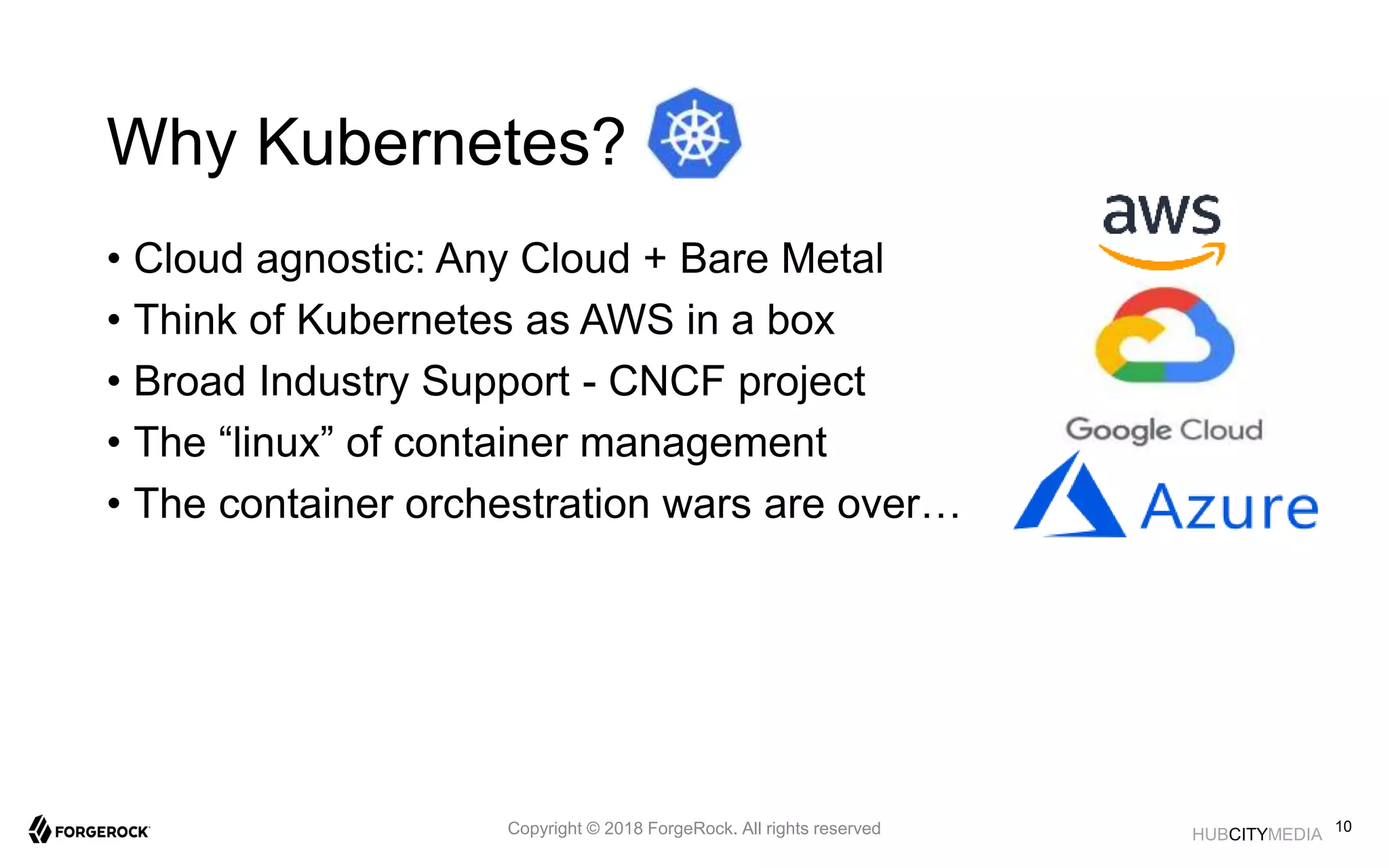 HUBCITYMEDIA
Why Kubernetes?
• Cloud agnostic: Any Cloud + Bare Metal
• Think of Kubernetes as AWS in a box
• Broad Industry Support - CNCF project
• The “linux” of container management
• The container orchestration wars are over…
10Copyright © 2018 ForgeRock. All rights reserved
 